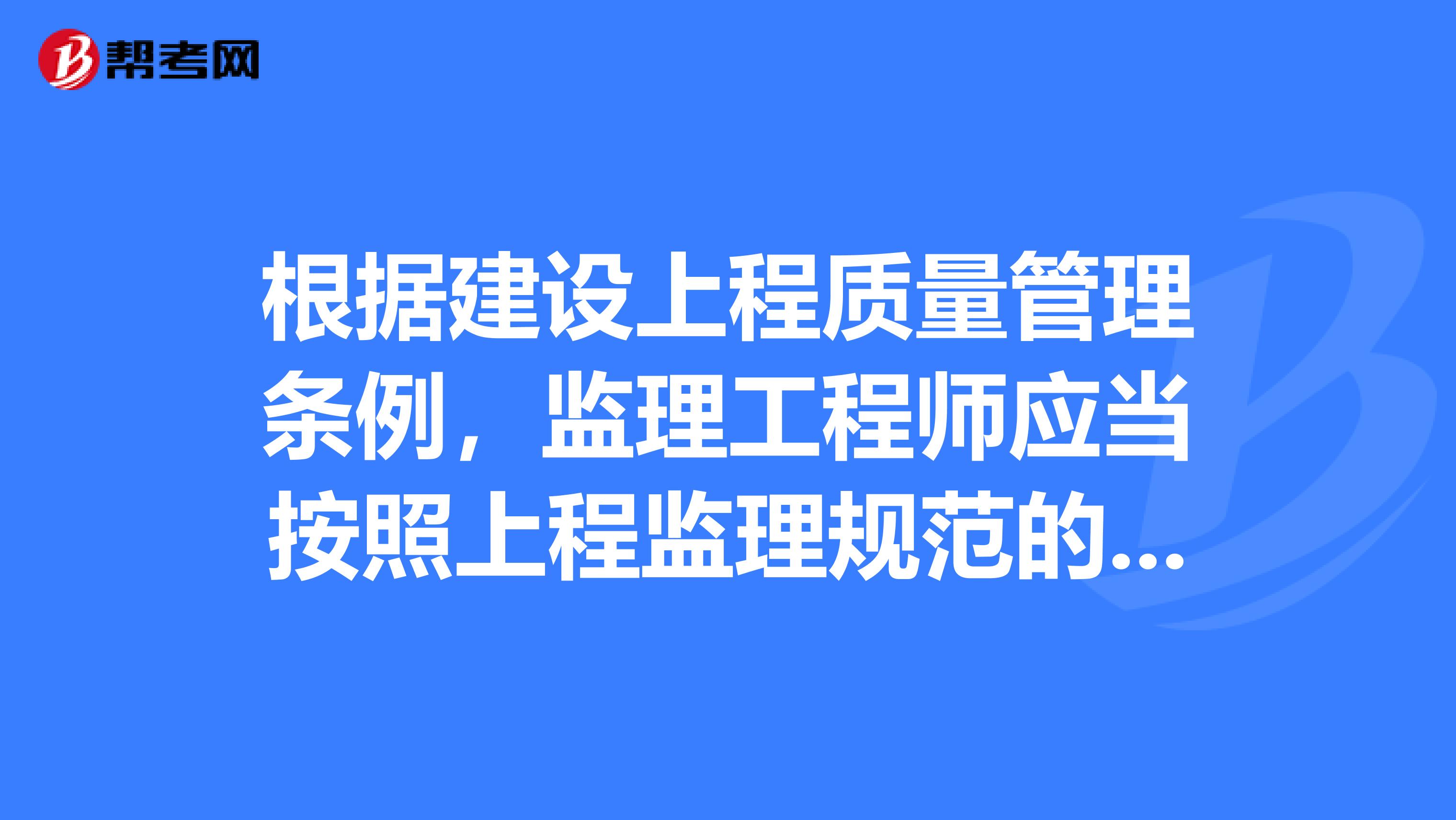 根據(jù)建設(shè)上程質(zhì)量管理?xiàng)l例，監(jiān)理工程師應(yīng)當(dāng)按照上程監(jiān)理規(guī)范的要求，采取旁站巡視和檢驗(yàn)等形式，對(duì)建設(shè)工程實(shí)施監(jiān)理。