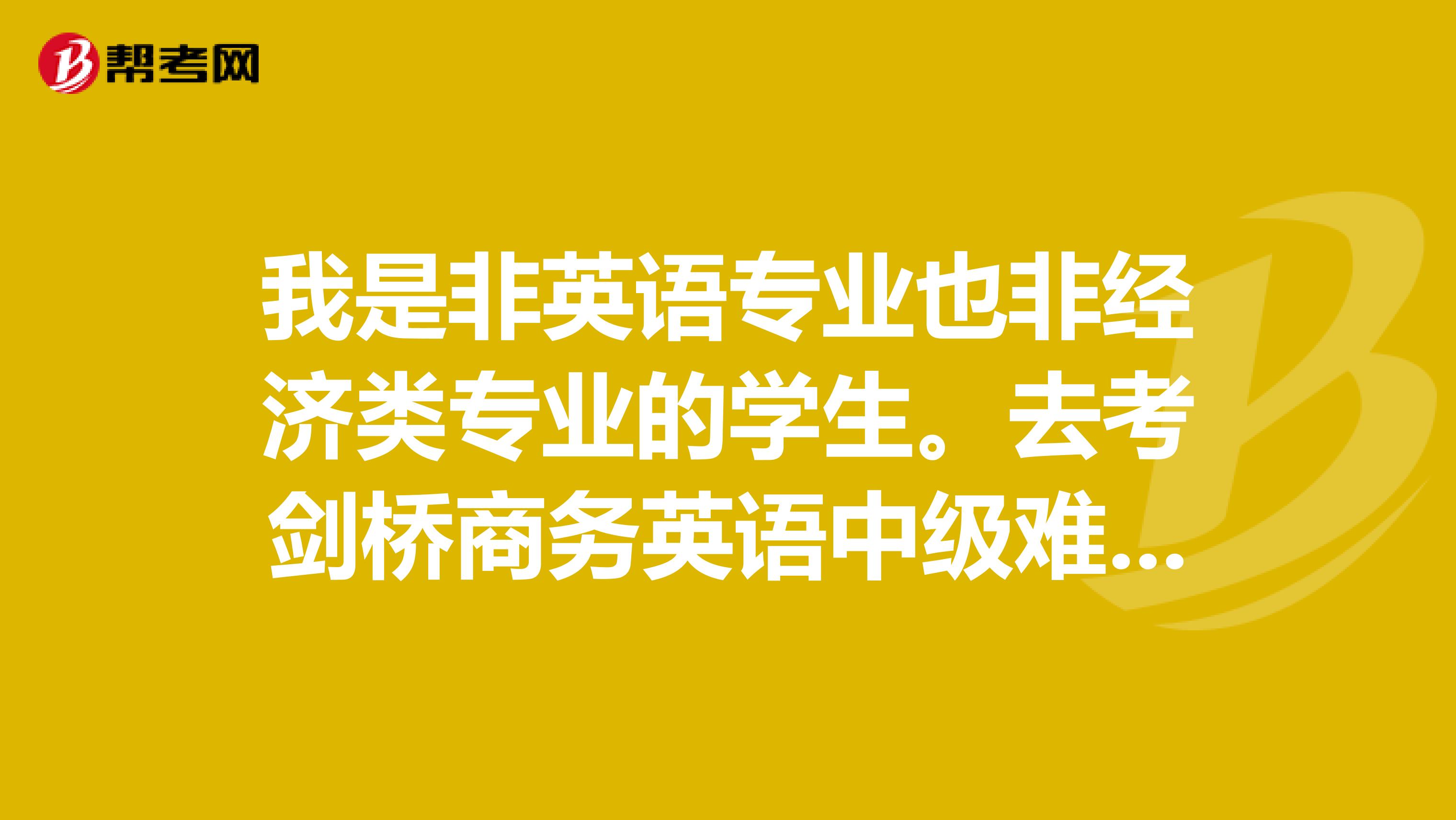 我是非英语专业也非经济类专业的学生。去考剑桥商务英语中级难不难啊?怎么准备呢?