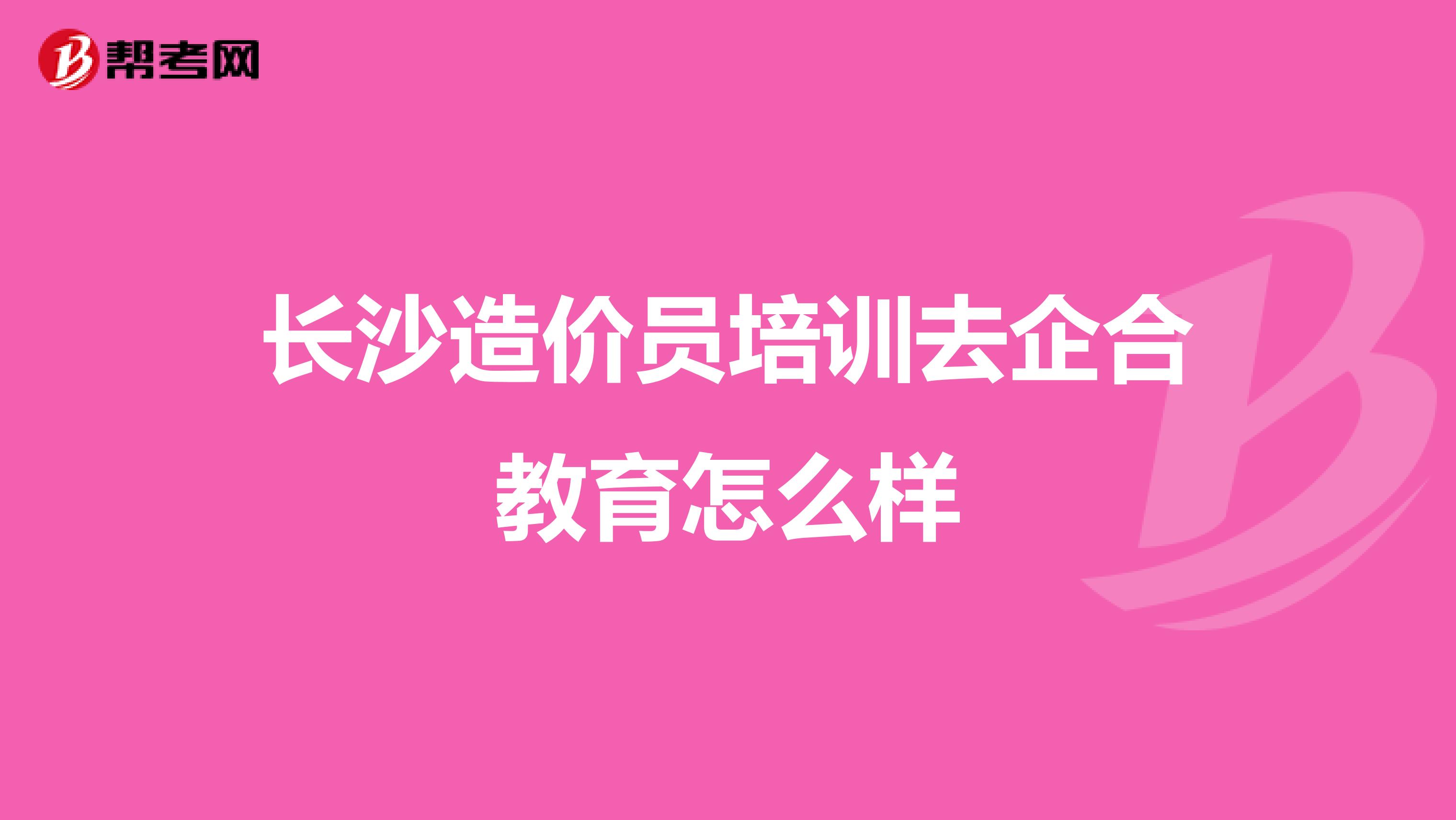 长沙造价员培训去企合教育怎么样