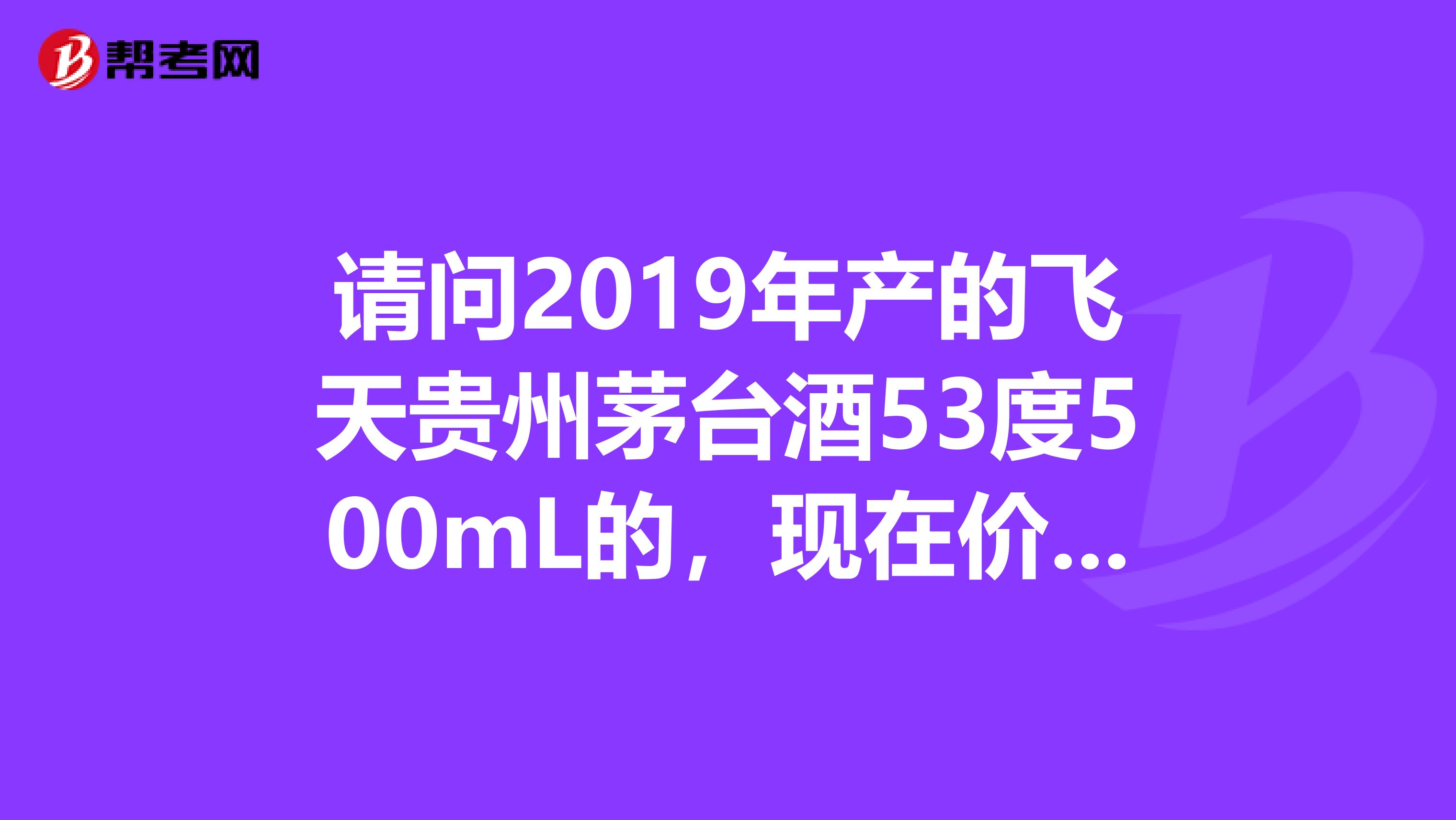請問2019年產的飛天貴州茅臺酒53度500mL的，現在價格是多少？謝謝