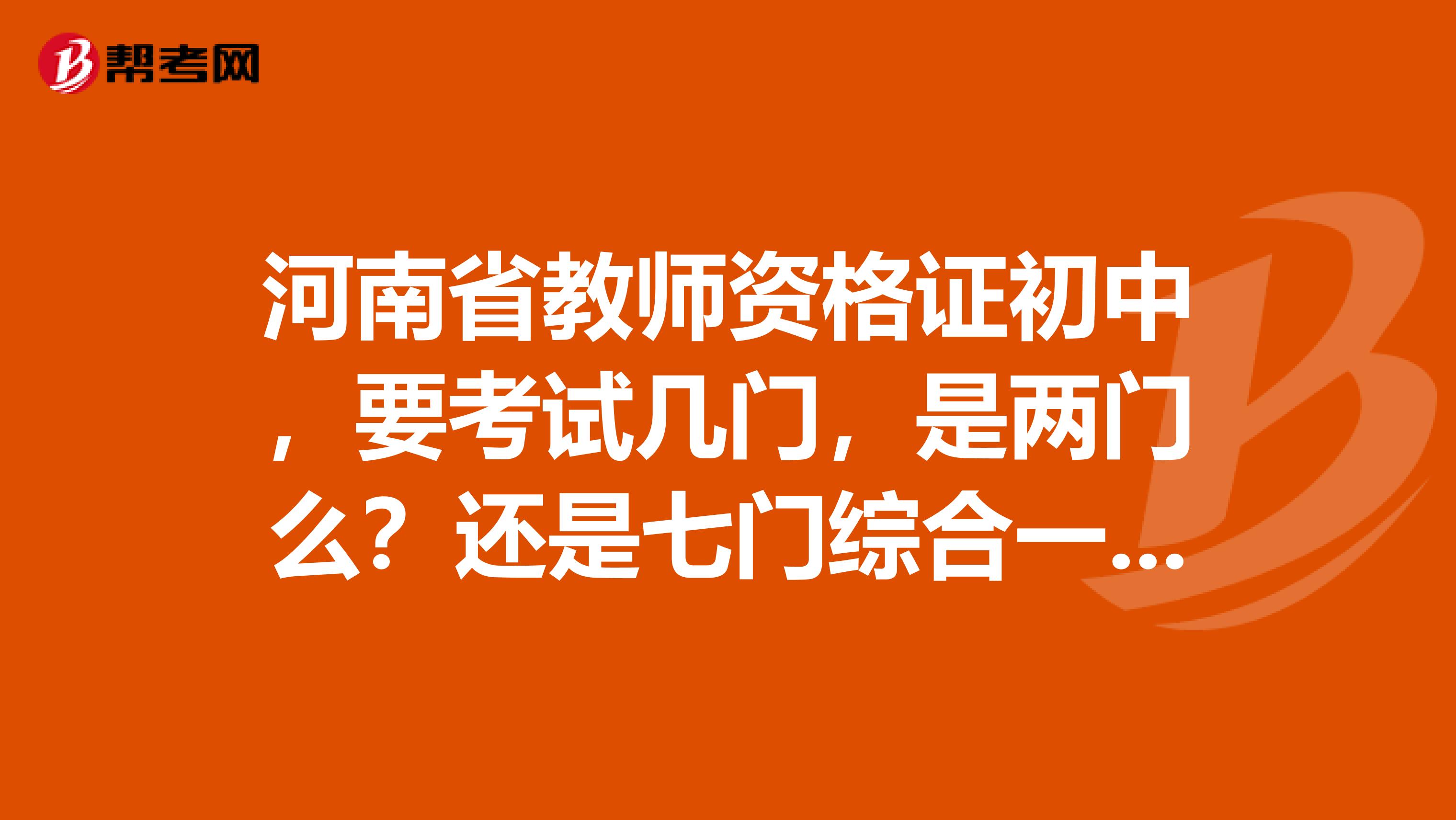 河南省教师资格证初中,要考试几门,是两门么?还是七门综合一起考,具体的分配比例大概是多少呢?