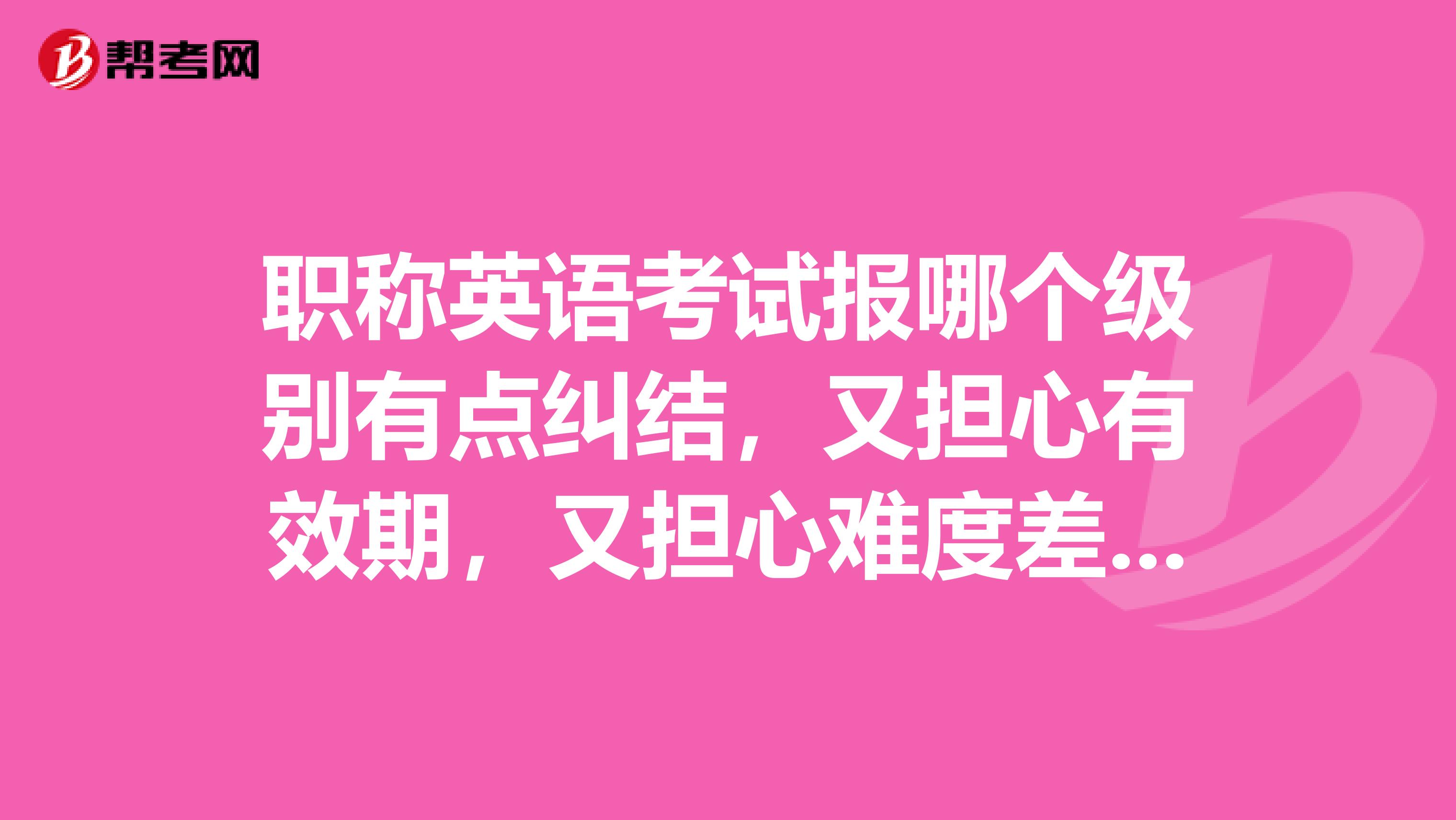 职称英语考试报哪个级别有点纠结，又担心有效期，又担心难度差别大选错了没考过