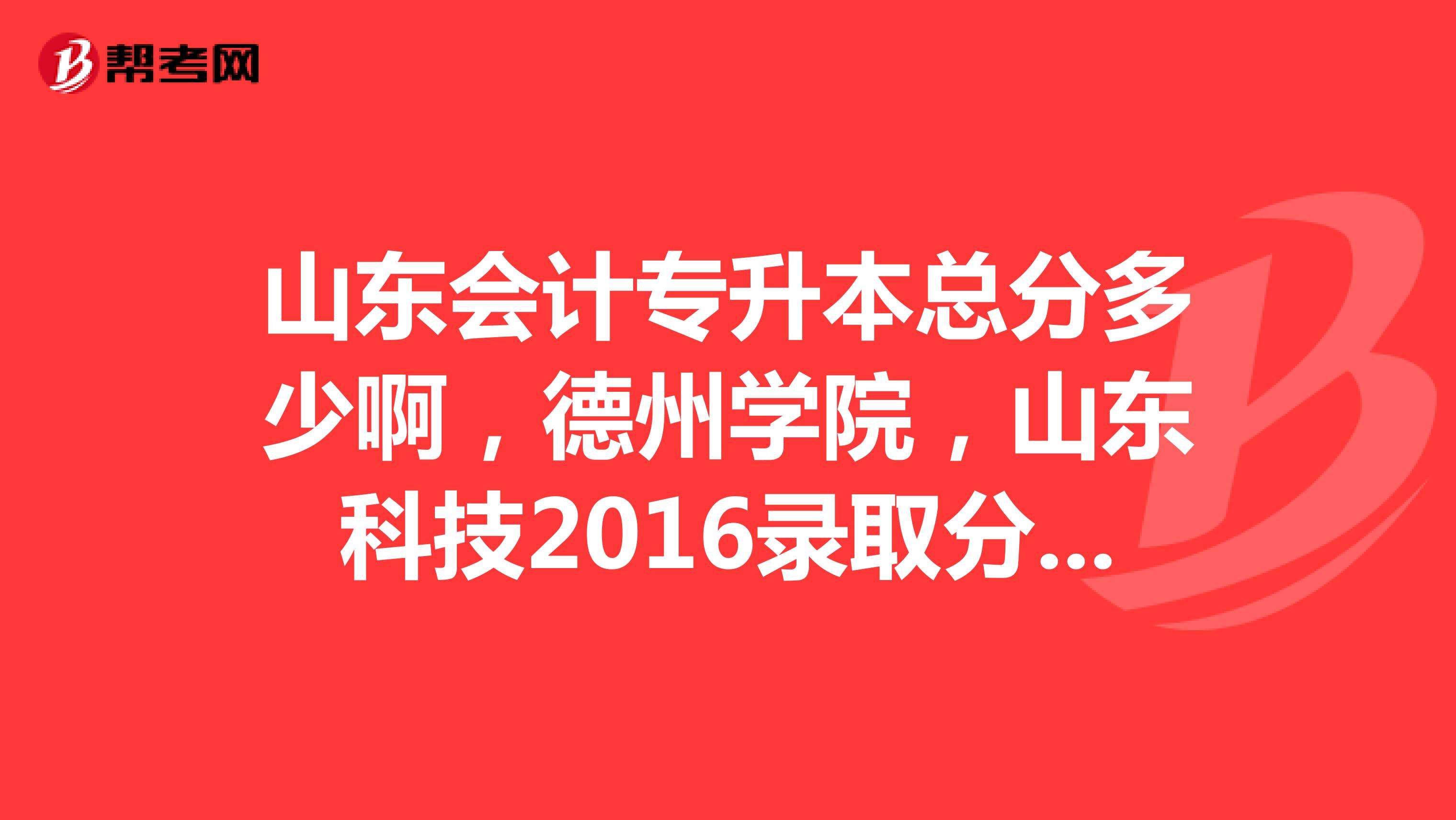 山东会计专升本总分多少啊,德州学院,山东科技2016录取分数多少啊亲