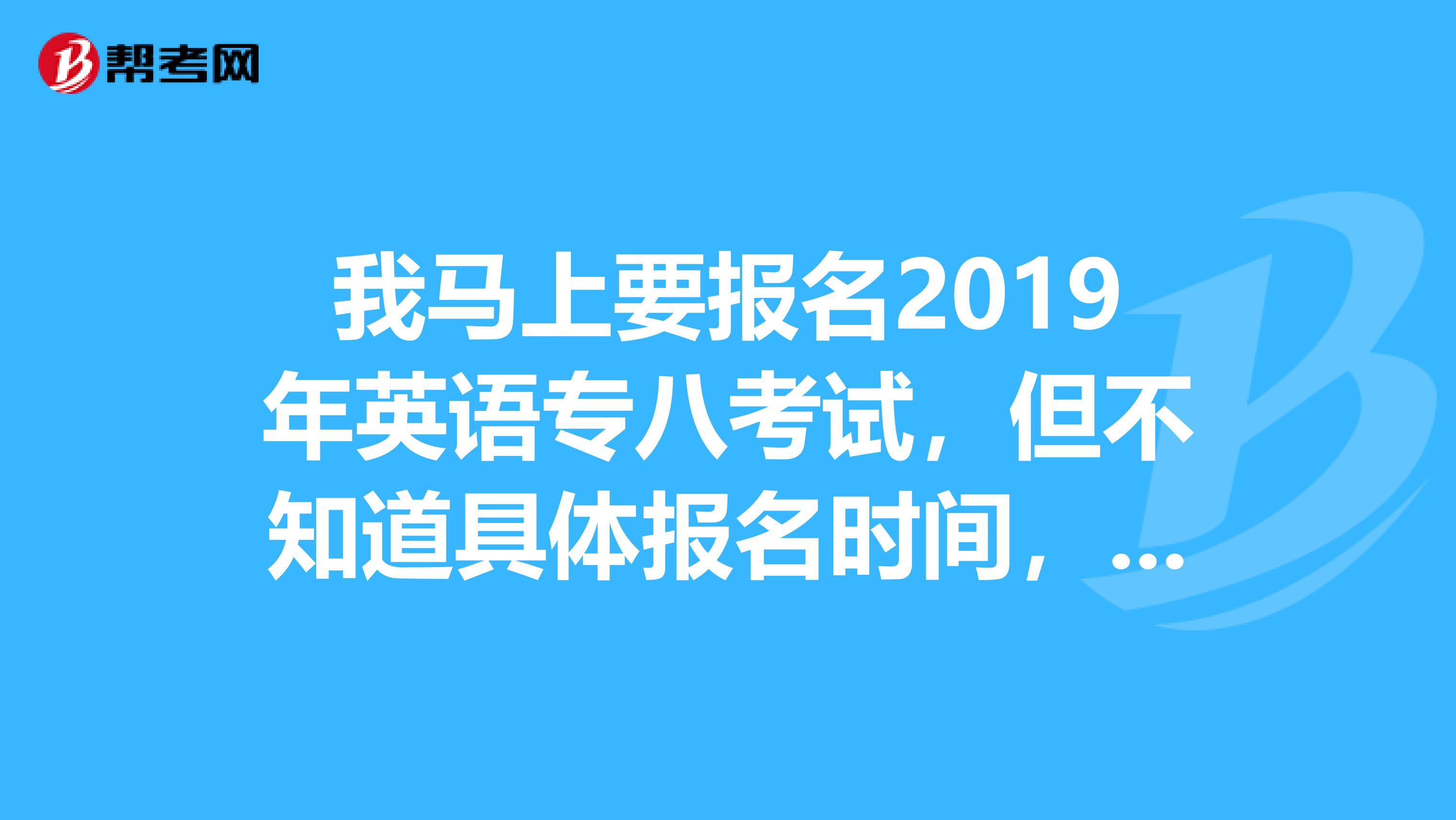 我马上要报名2019年英语专八考试，但不知道具体报名时间，我是安徽的，满意的答案我会追加分的