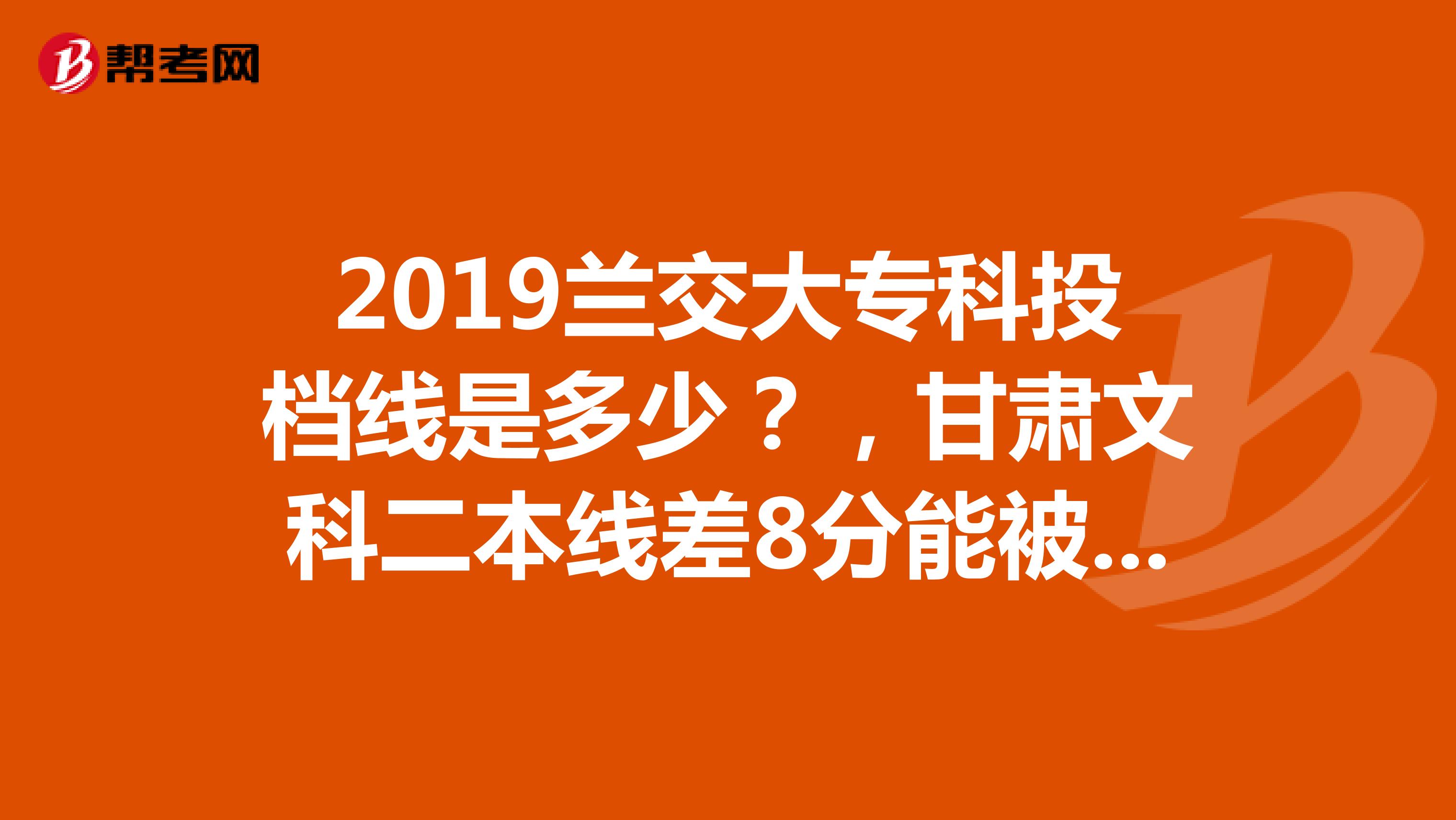 2019兰交大专科投档线是多少？，甘肃文科二本线差8分能被贵学校录取吗？