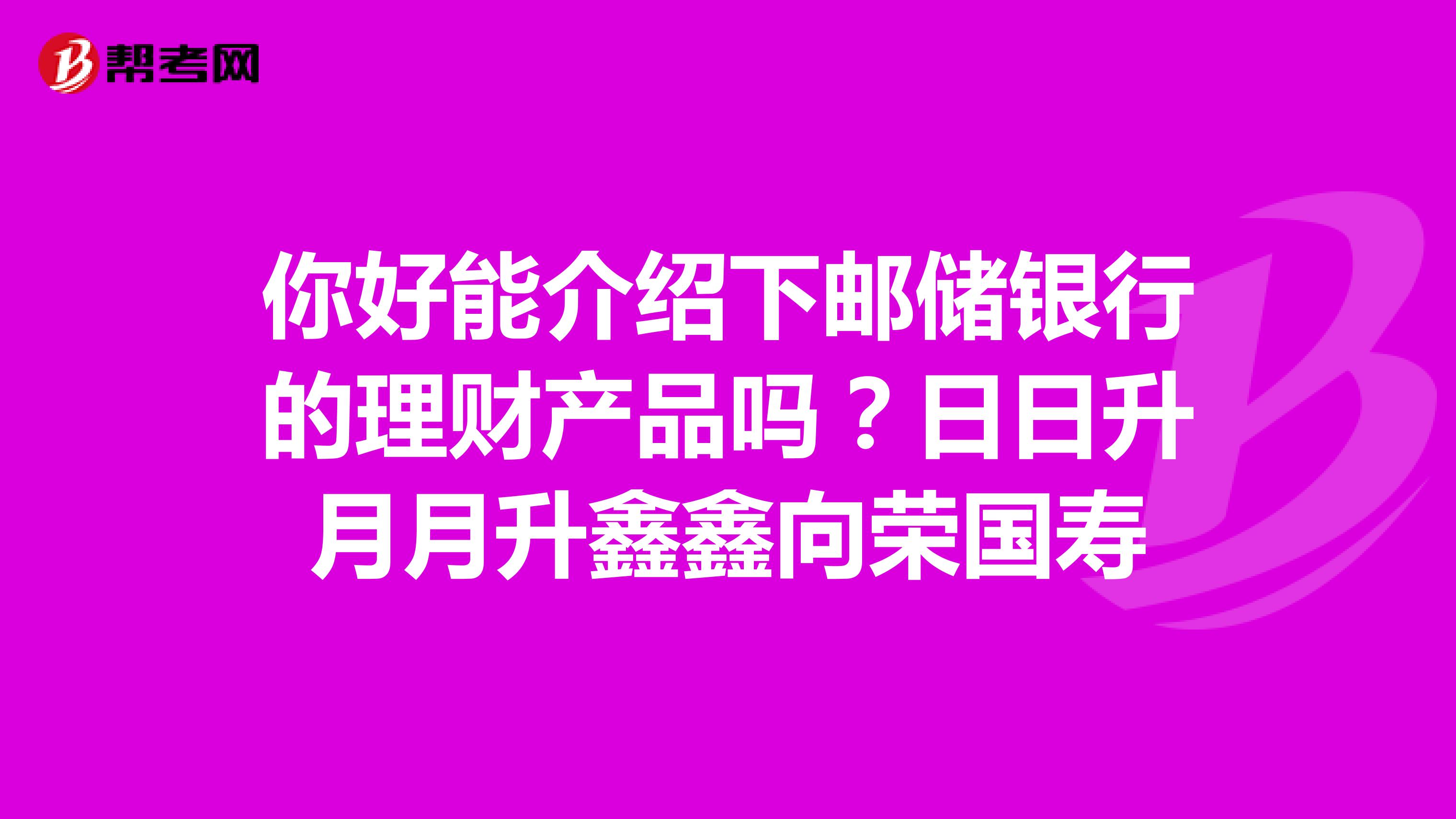 你好能介绍下邮储银行的理财产品吗?日日升月月升鑫鑫向荣国寿