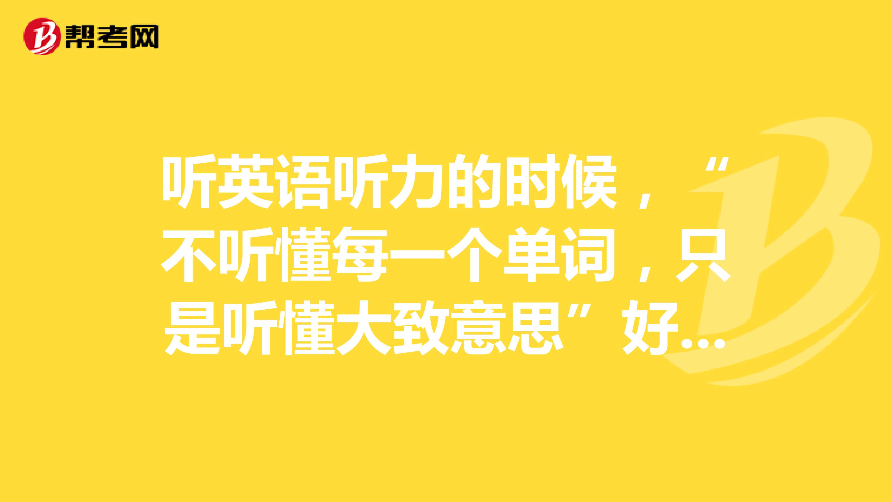 听英语听力的时候，“不听懂每一个单词，只是听懂大致意思”好呢还是“每一个单词都要听清？”