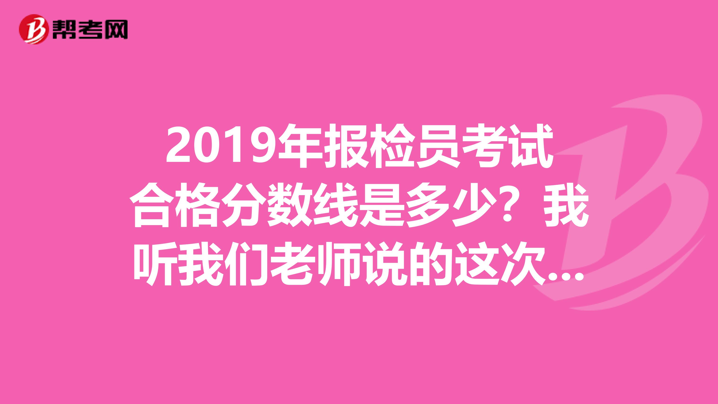 2019年报检员考试合格分数线是多少?我听我们老师说的这次考试没倒扣分,所以是从高分往下筛选。。。。。
