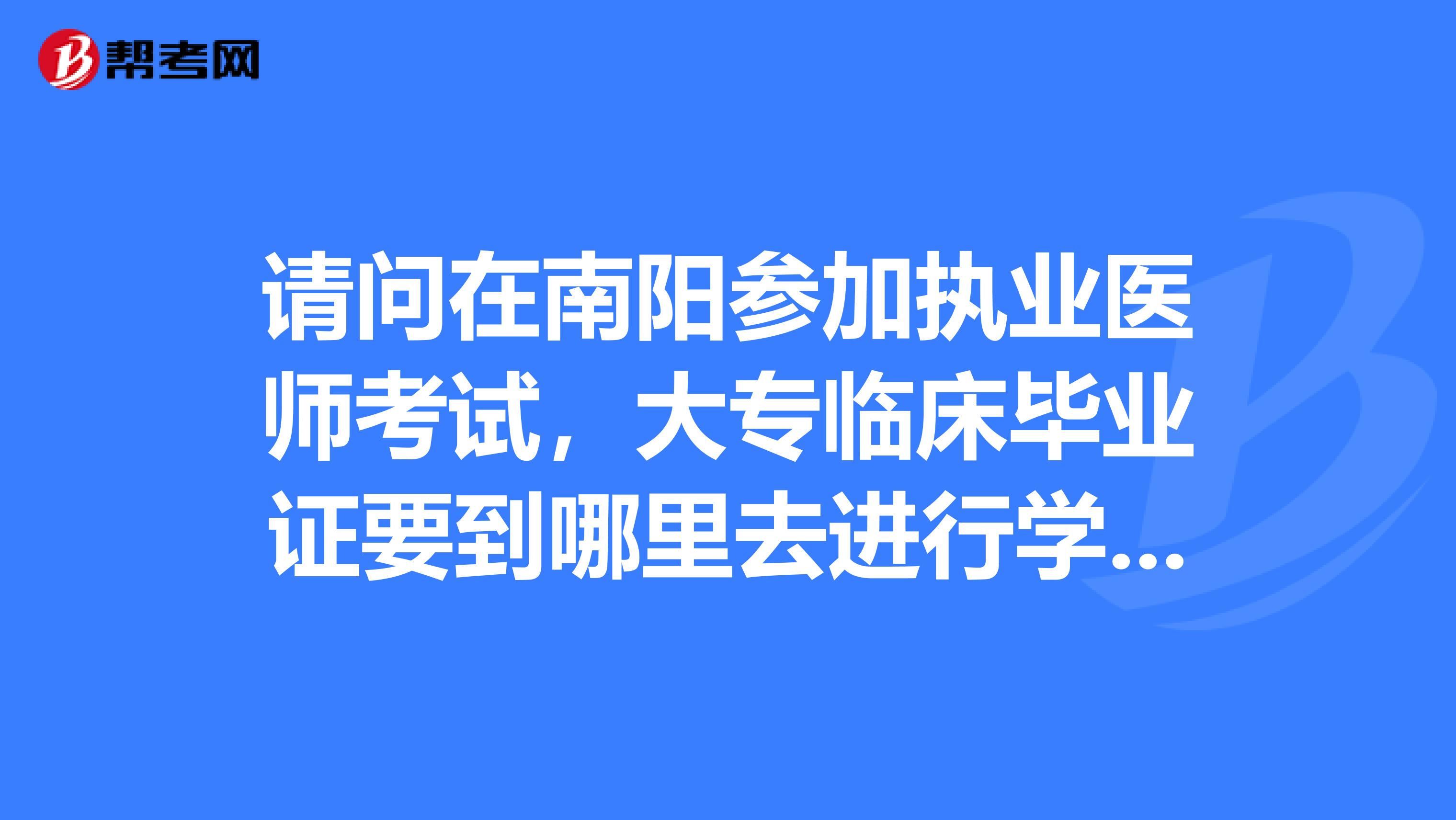 请问在南阳参加执业医师考试,大专临床毕业证要到哪里去进行学历认证?