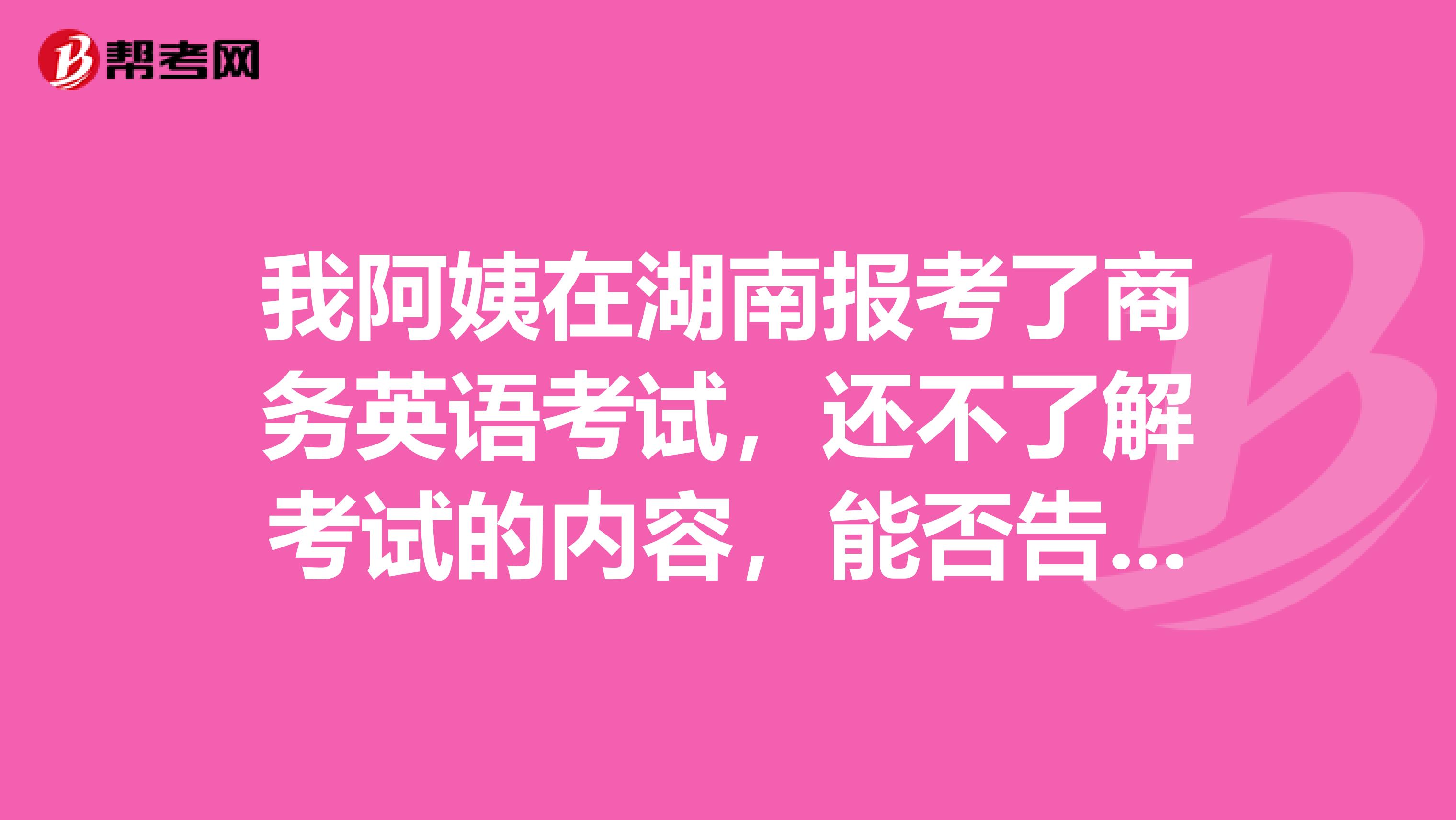 我阿姨在湖南报考了商务英语考试,还不了解考试的内容,能否告知一下。