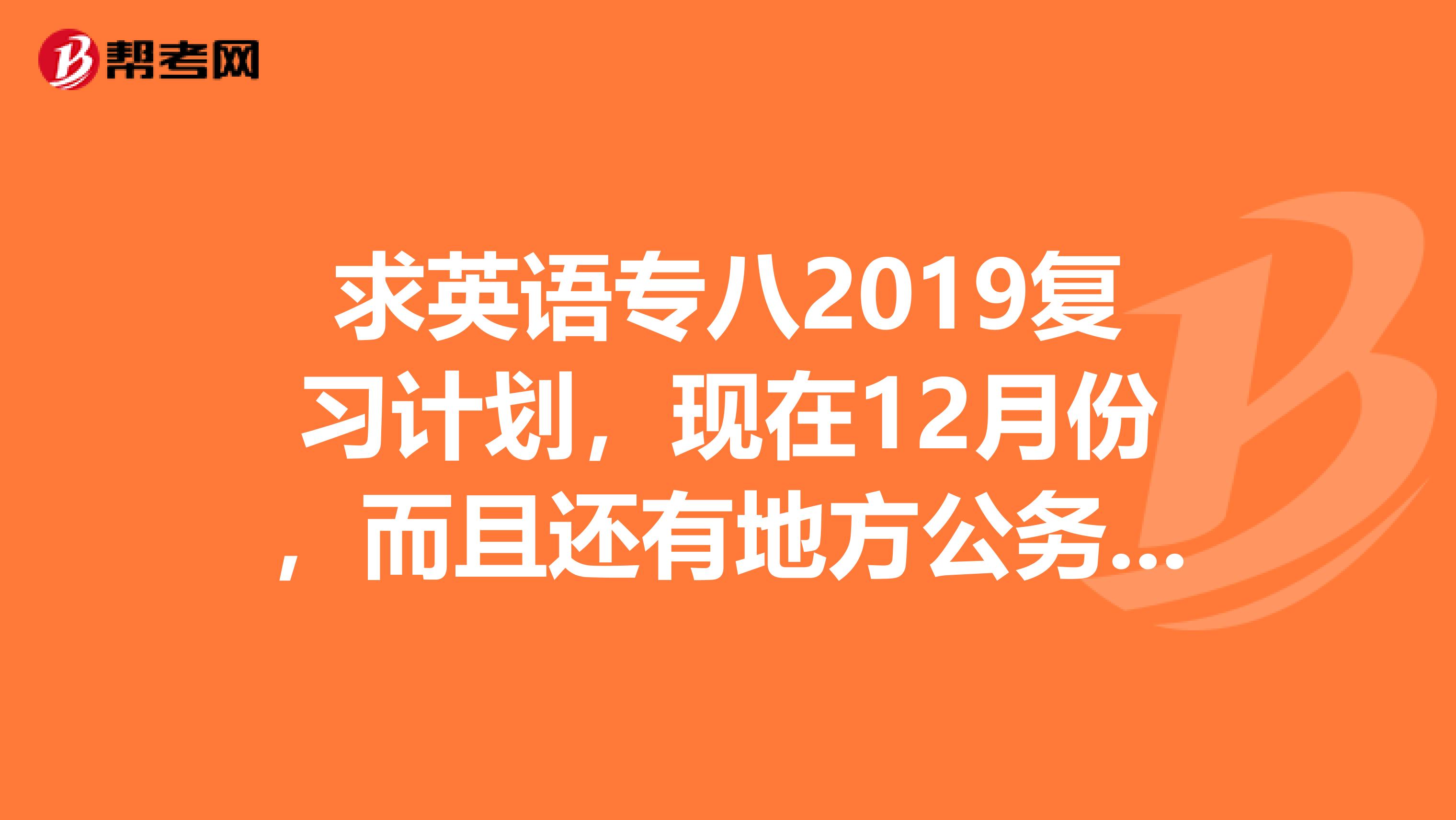 求英语专八2019复习计划,现在12月份,而且还有地方公务员考试,如何能合理分配复习计划,高手求教,谢谢