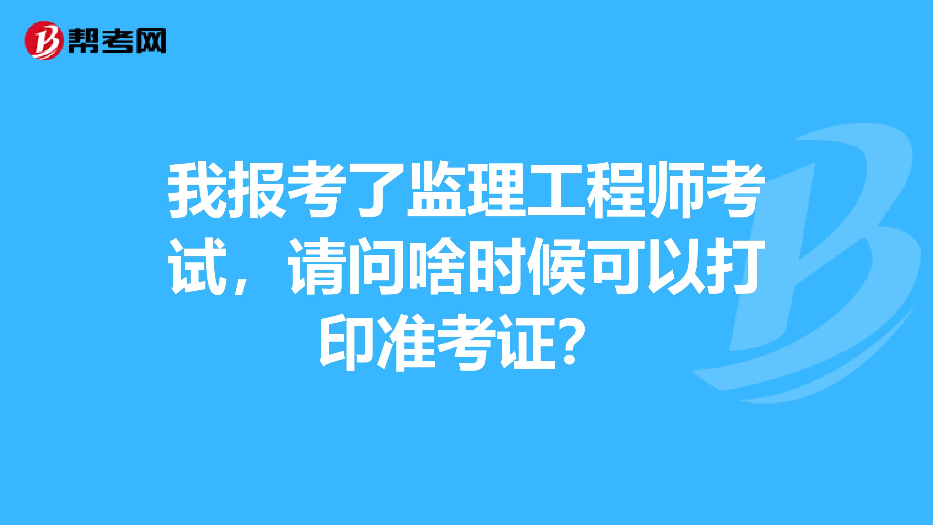 我报考了监理工程师考试,请问啥时候可以打印准考证?