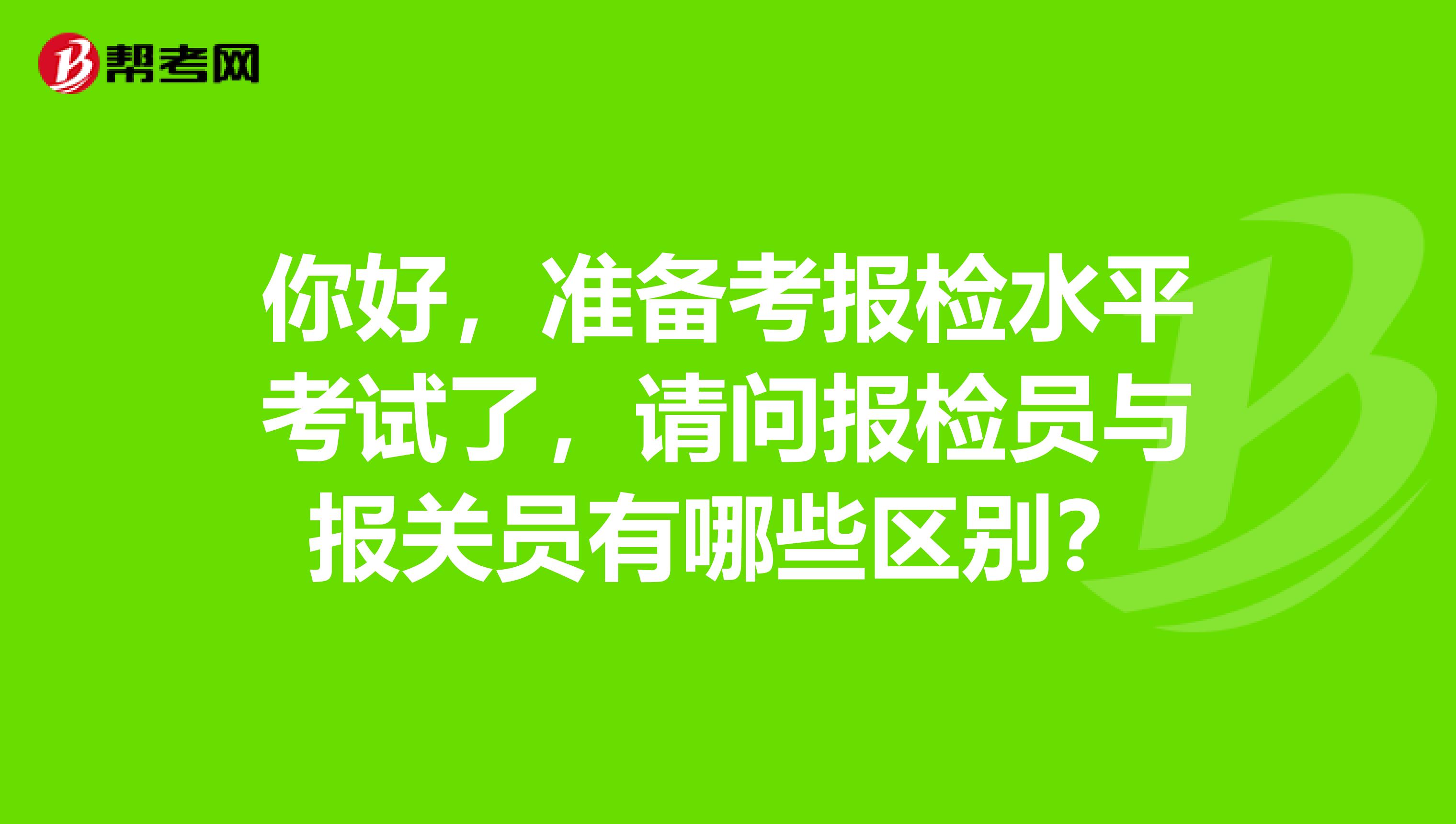 你好，準備考報檢水平考試了，請問報檢員與報關員有哪些區(qū)別？