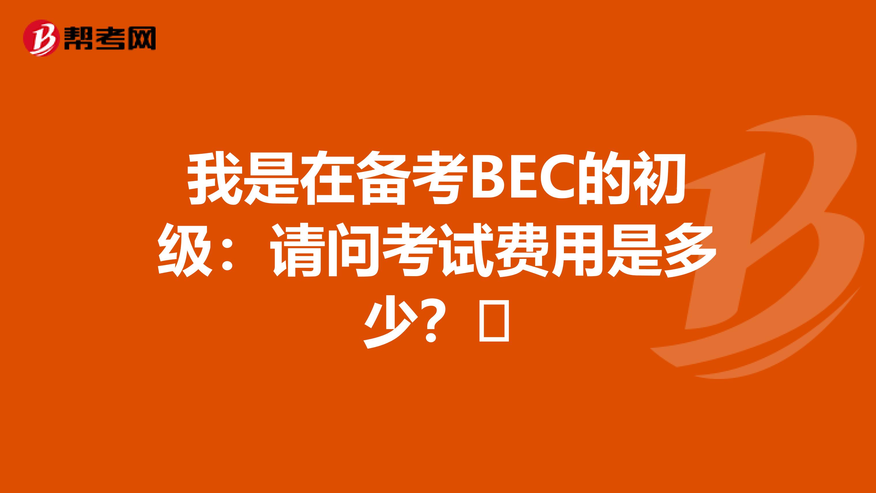 我是在备考BEC的初级:请问考试费用是多少?