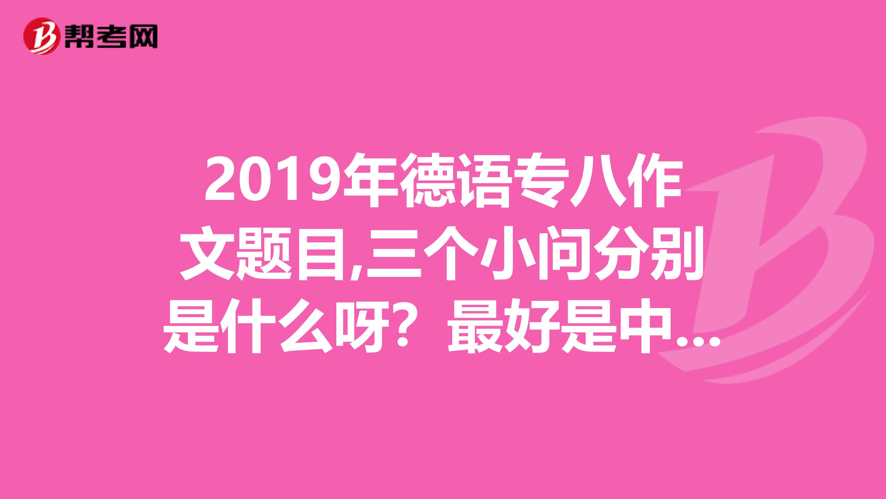 2019年德语专八作文题目,三个小问分别是什么呀？最好是中文德语