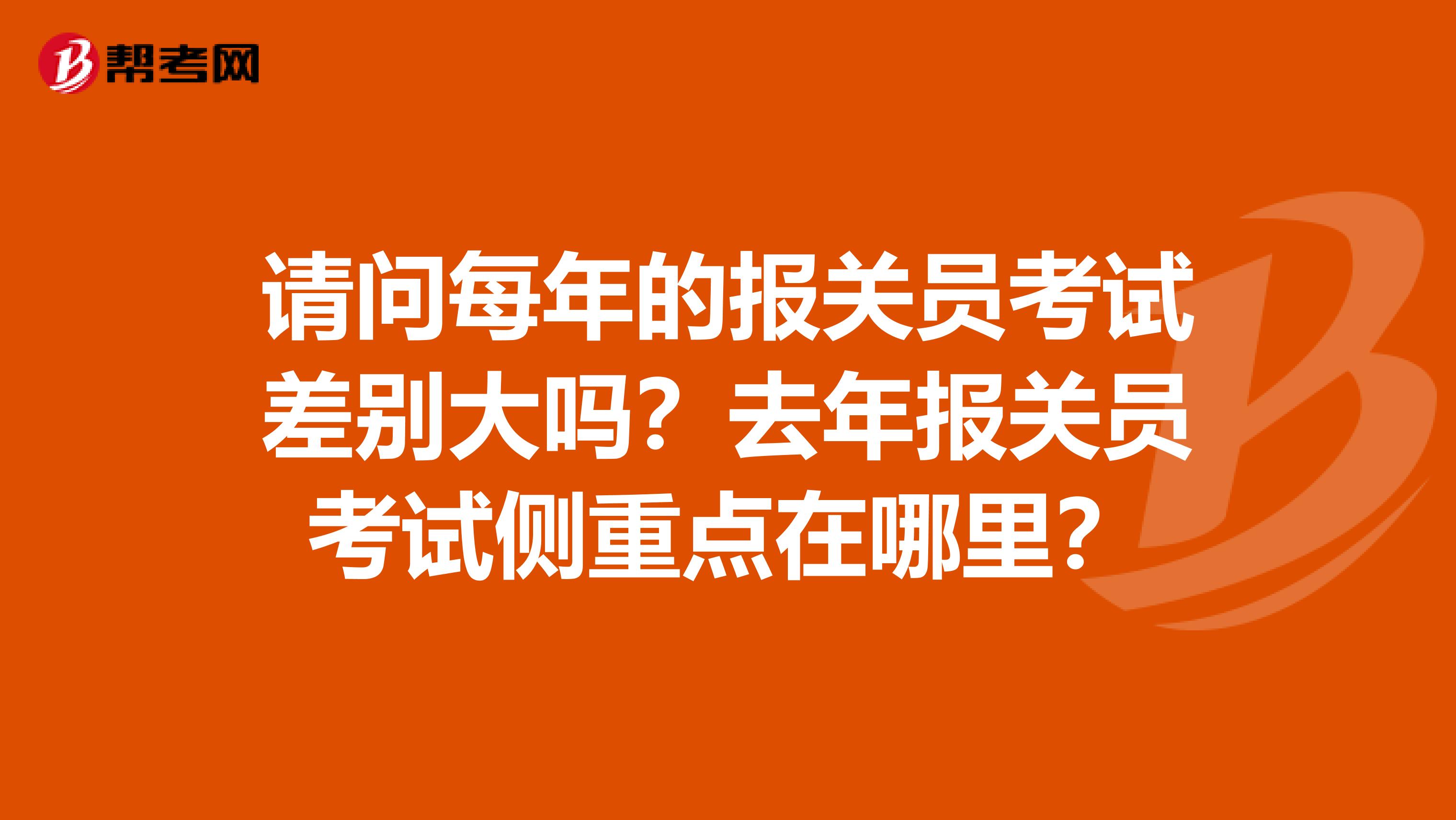 请问每年的报关员考试差别大吗?去年报关员考试侧重点在哪里?