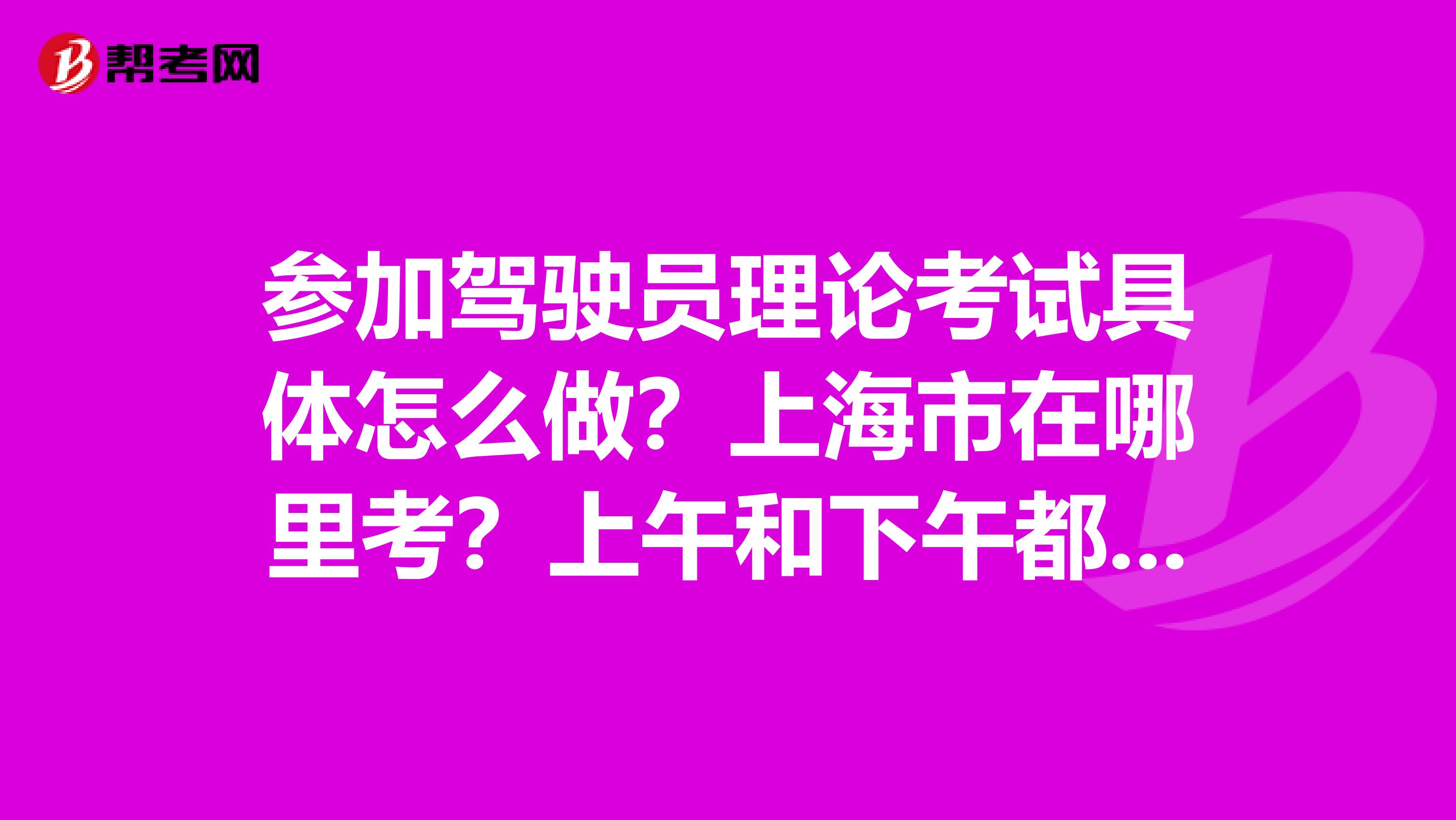 参加驾驶员理论考试具体怎么做？上海市在哪里考？上午和下午都有吗？