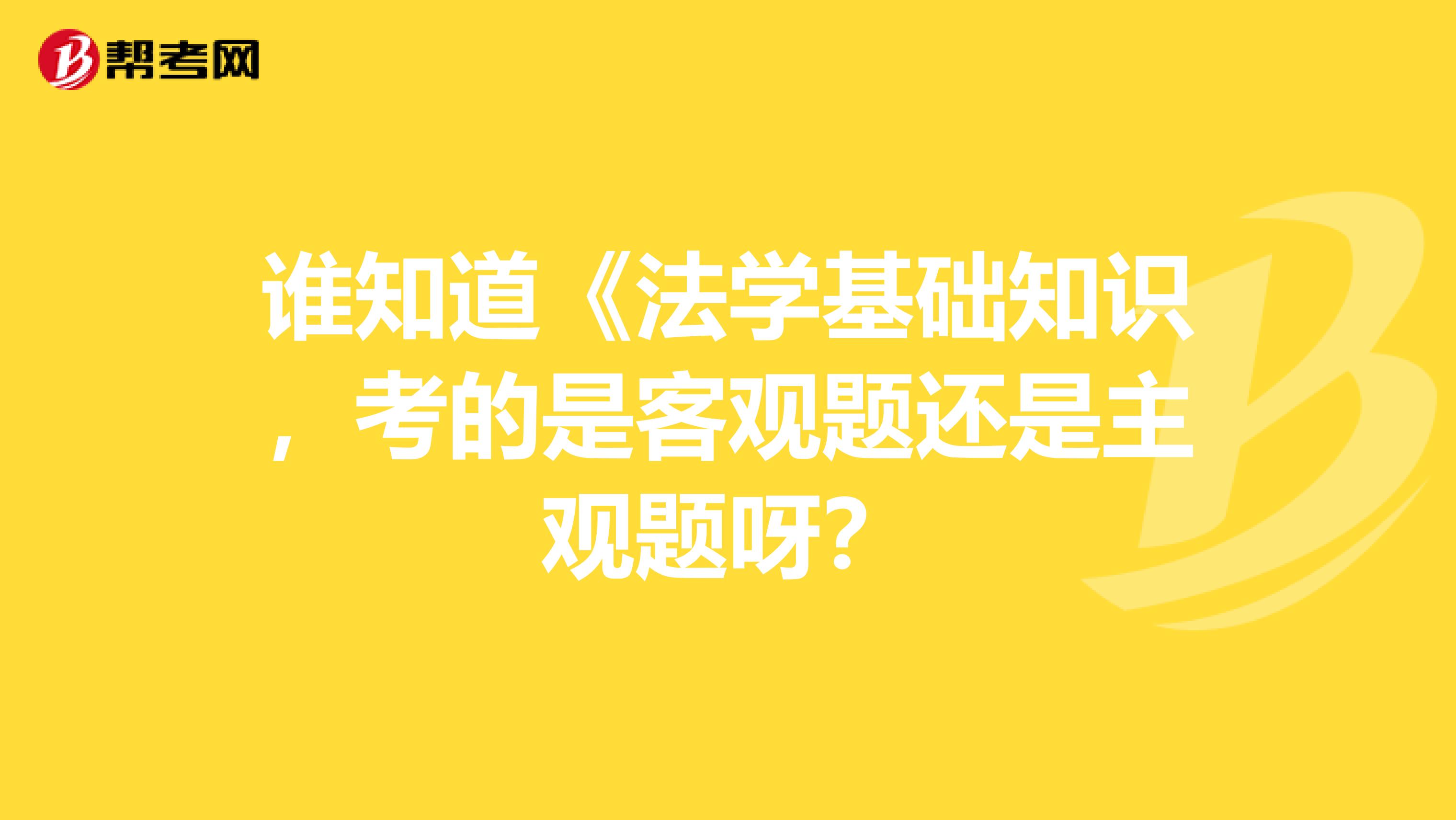 谁知道《法学基础知识,考的是客观题还是主观题呀?