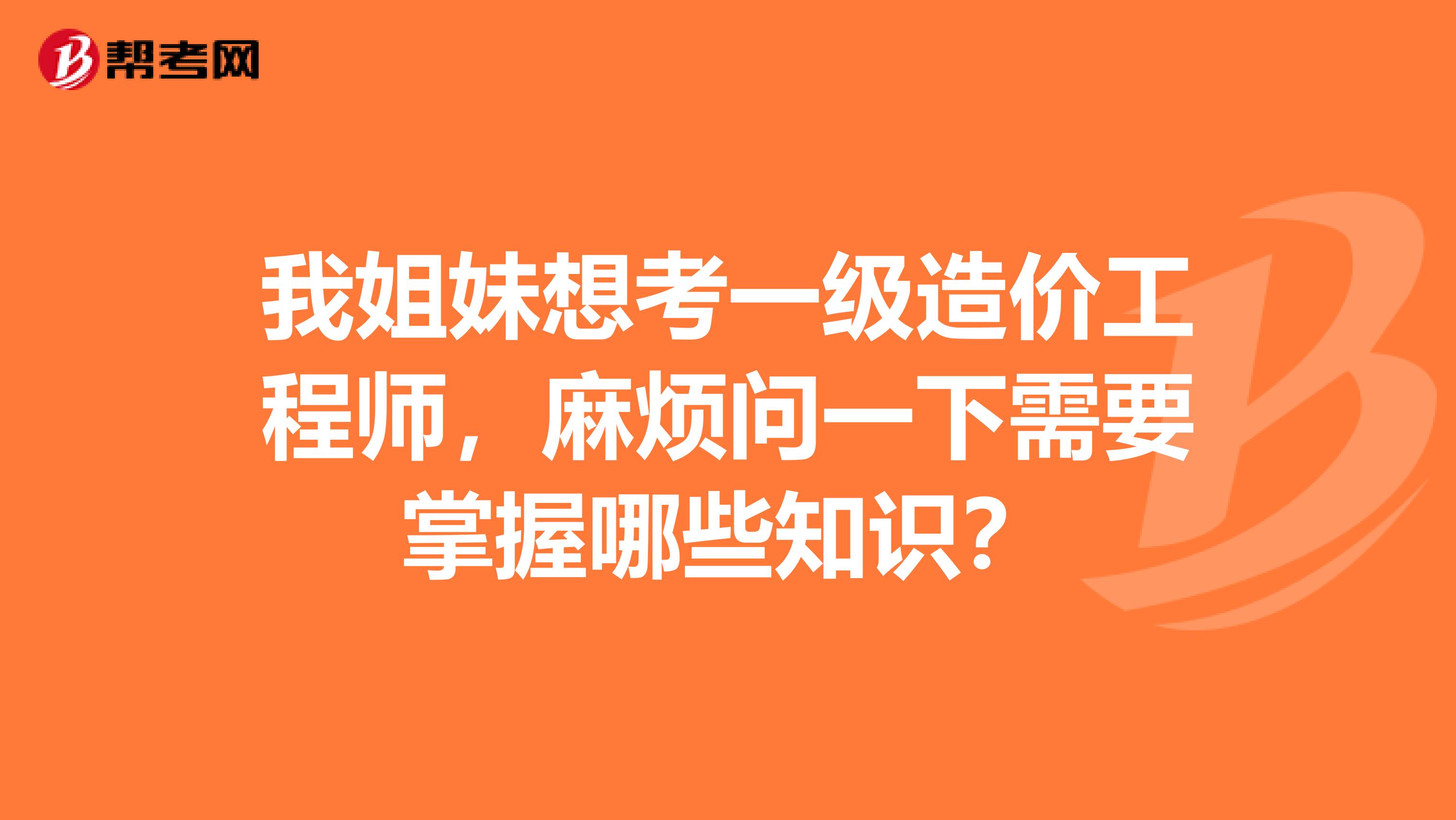 我姐妹想考一级造价工程师，麻烦问一下需要掌握哪些知识？