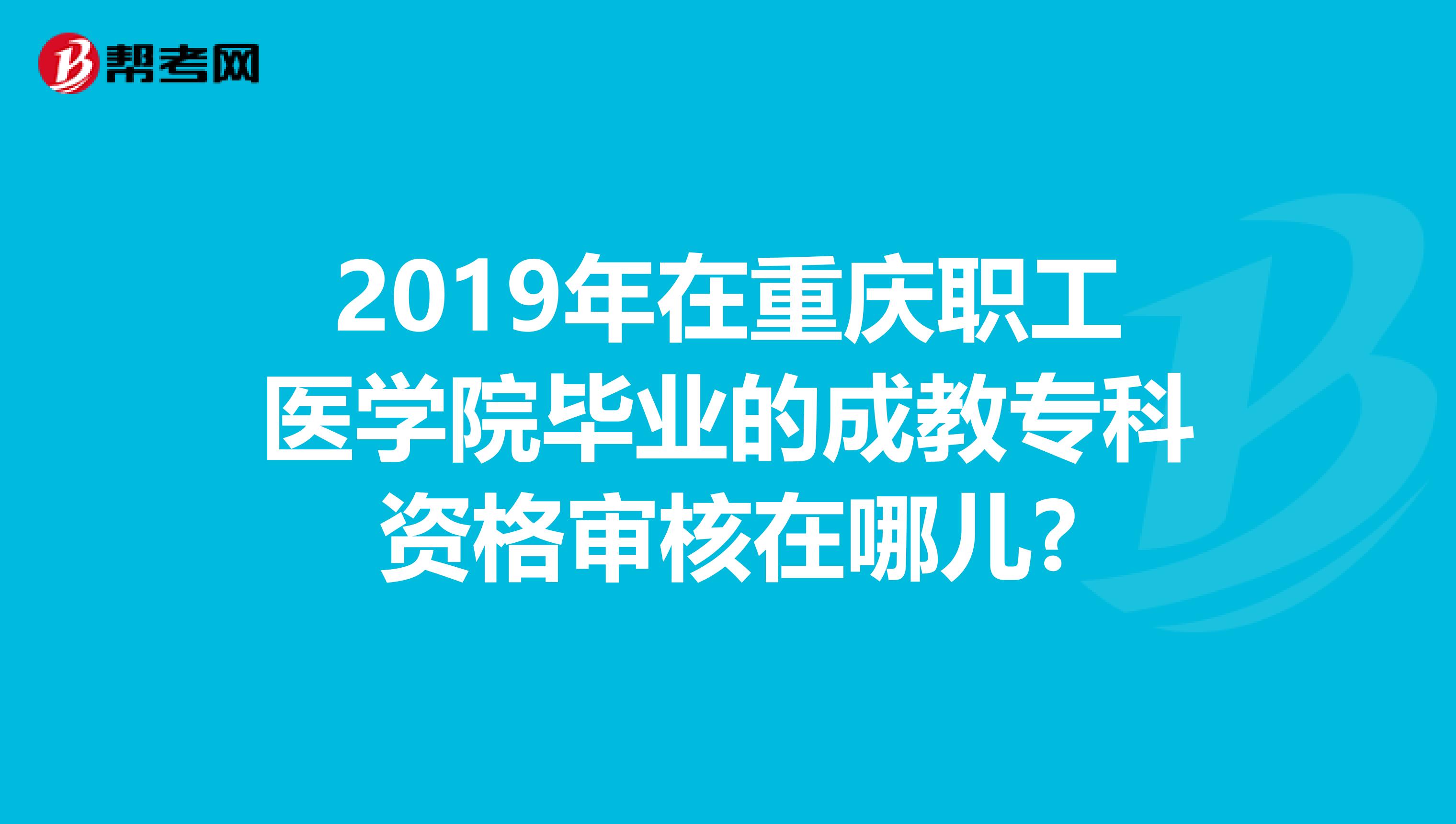 2019年在重庆职工医学院毕业的成教专科资格审核在哪儿?