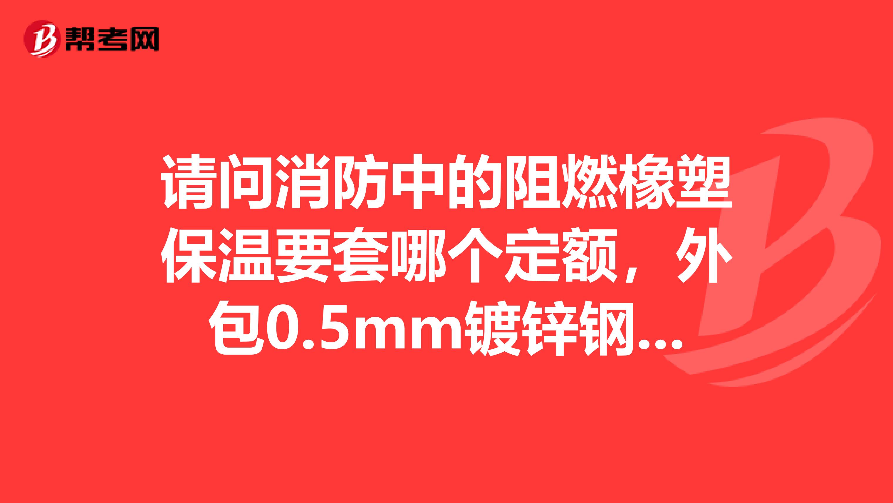 请问消防中的阻燃橡塑保温要套哪个定额，外包0.5mm镀锌钢板套哪个定额？