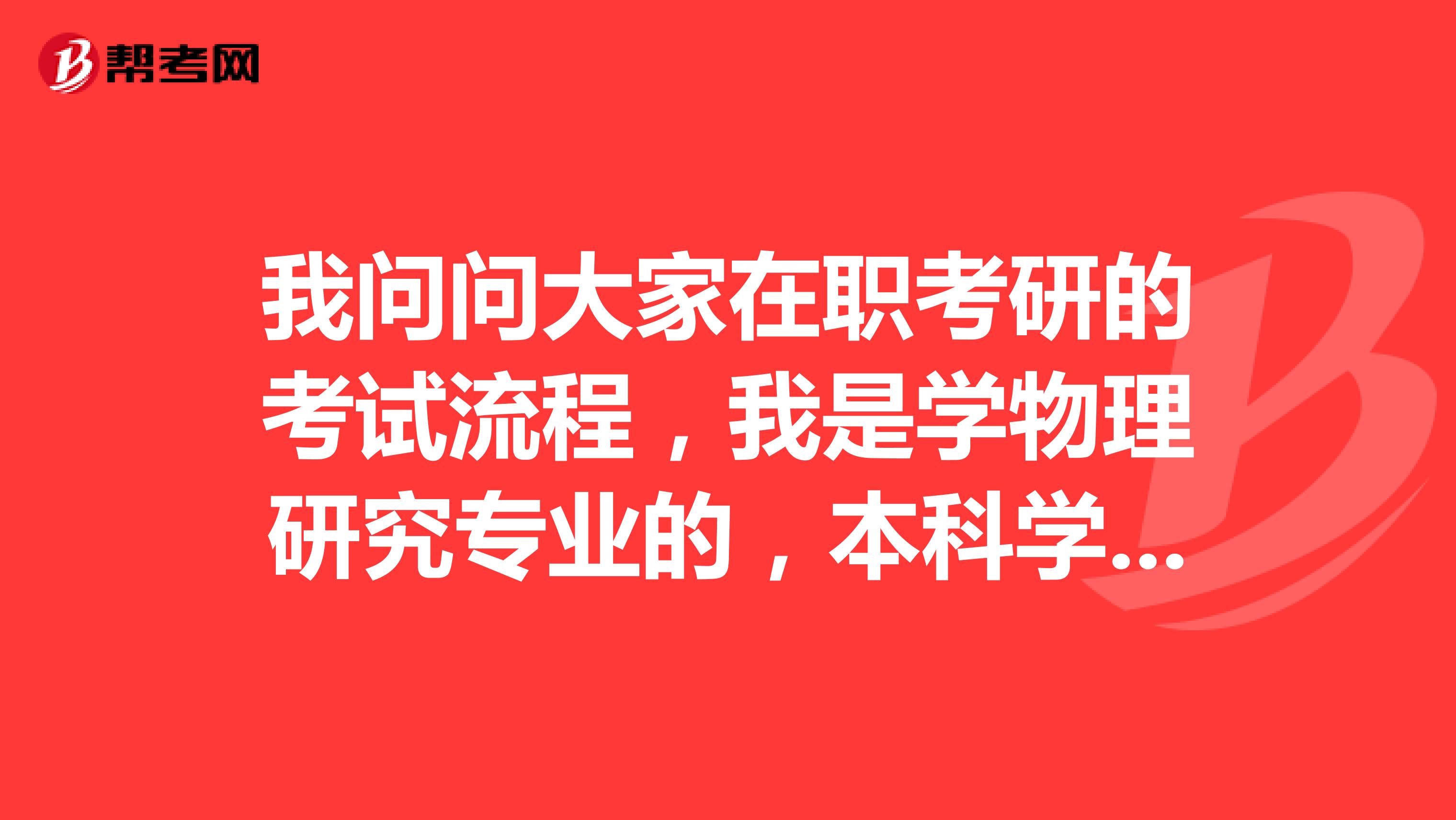 我问问大家在职考研的考试流程,我是学物理研究专业的,本科学历。