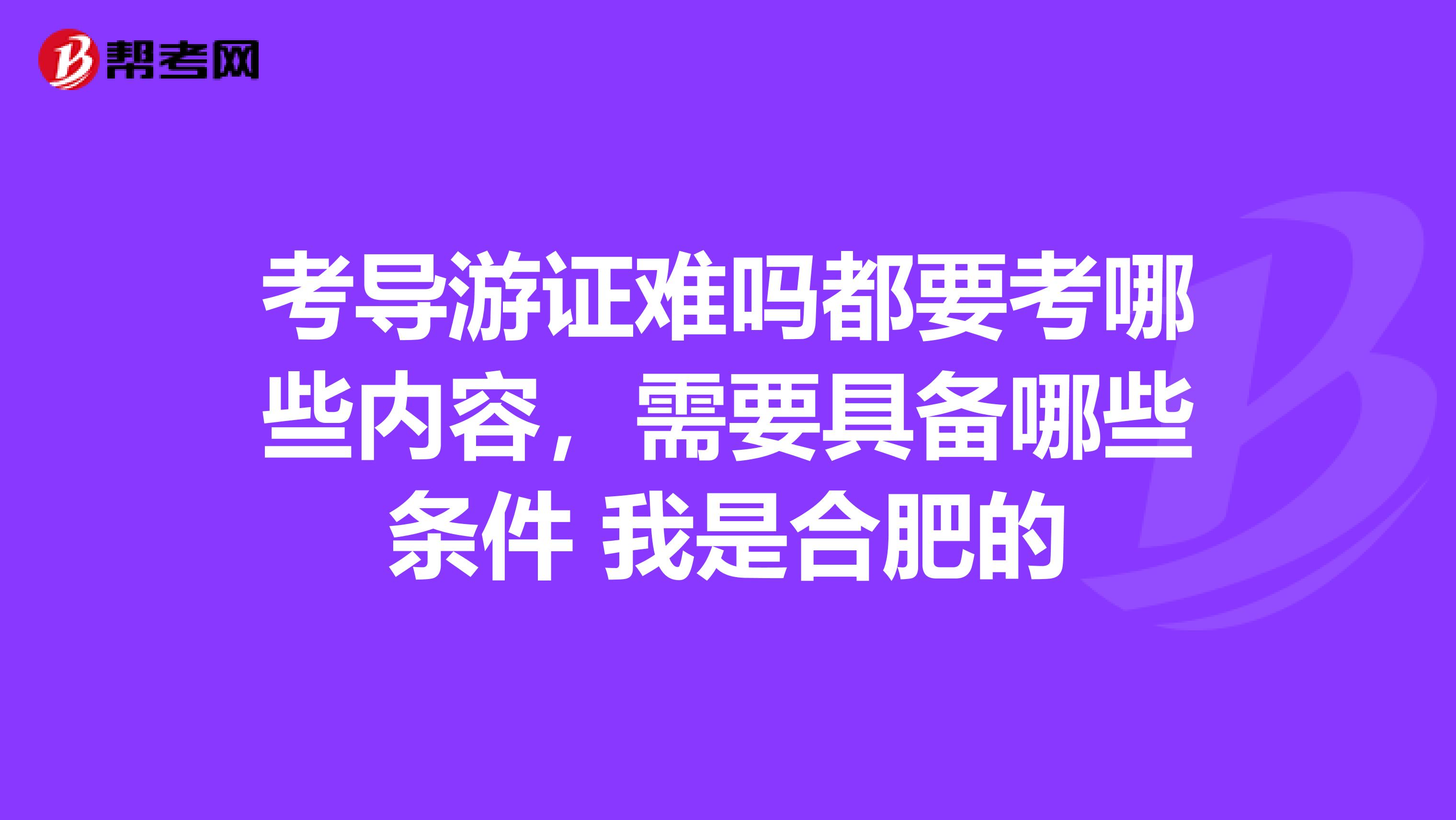 考导游证难吗都要考哪些内容，需要具备哪些条件 我是合肥的