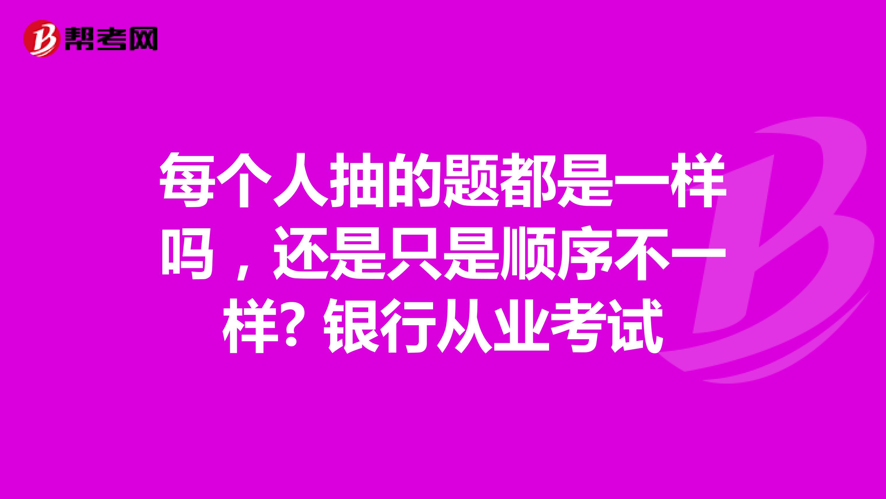 每个人抽的题都是一样吗,还是只是顺序不一样? 银行从业考试