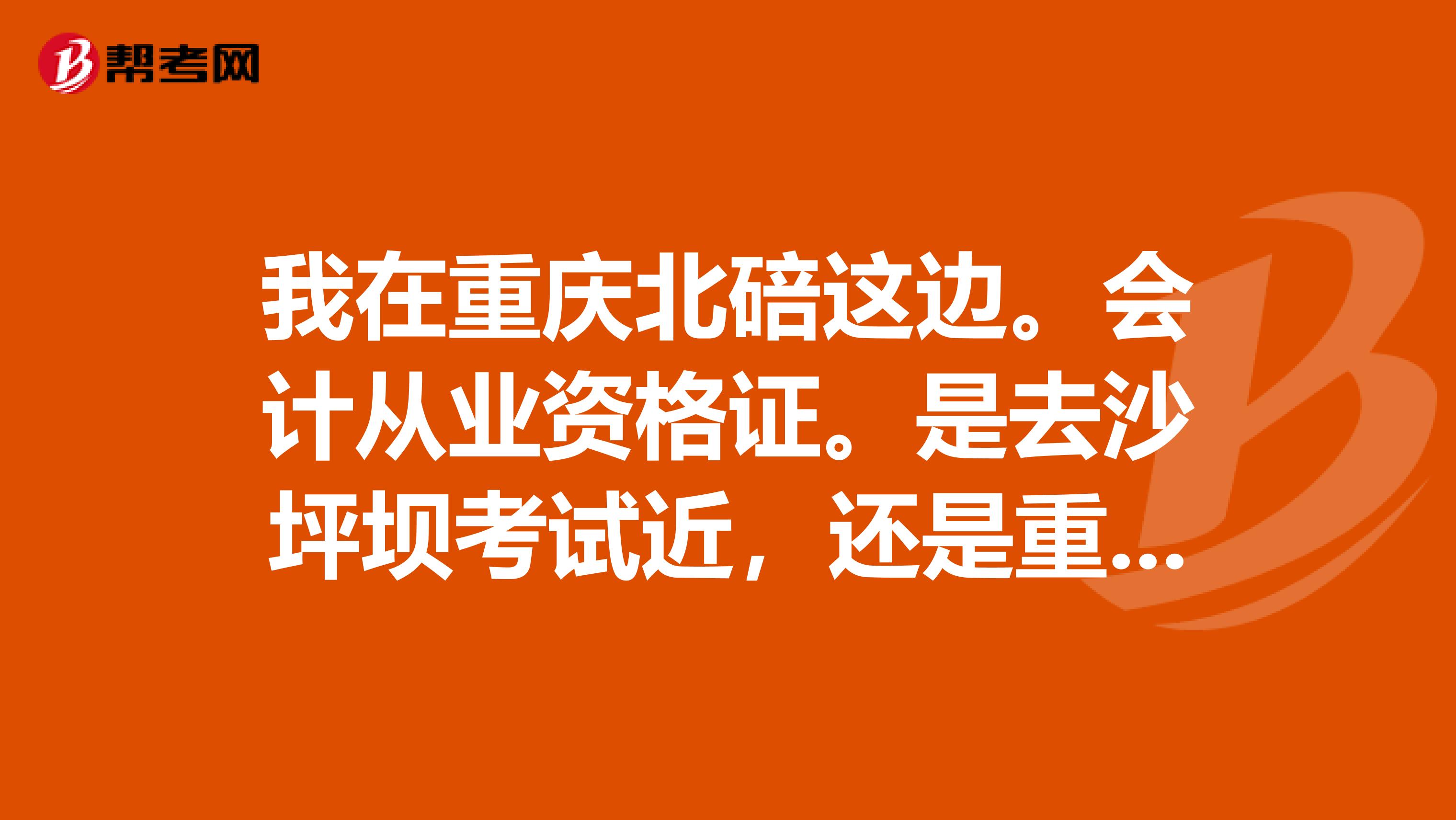 我在重庆北碚这边。会计从业资格证。是去沙坪坝考试近,还是重庆财政学校啊?