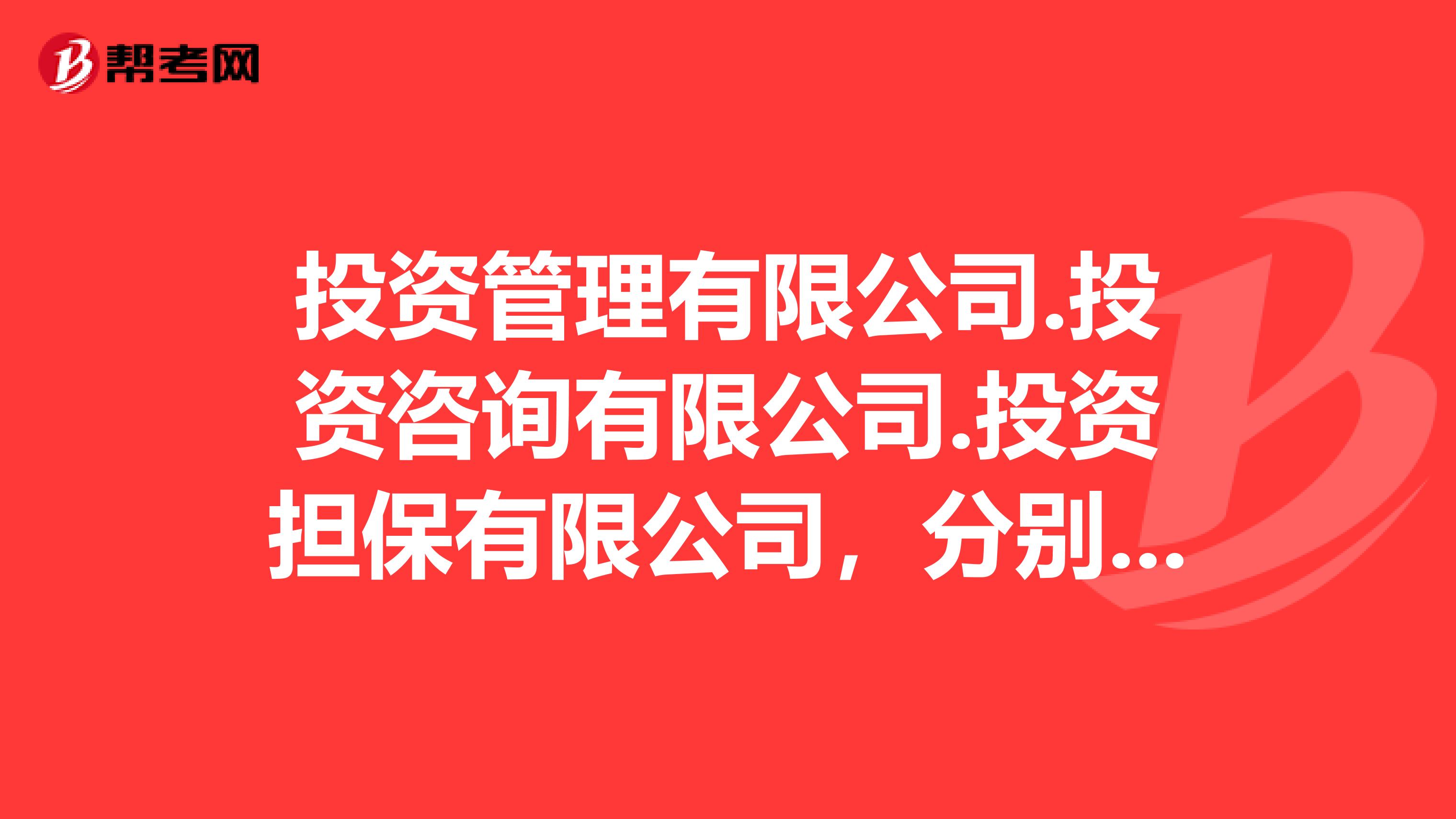 投资管理有限公司.投资咨询有限公司.投资担保有限公司，分别有什么不同？它们的性质是什么？