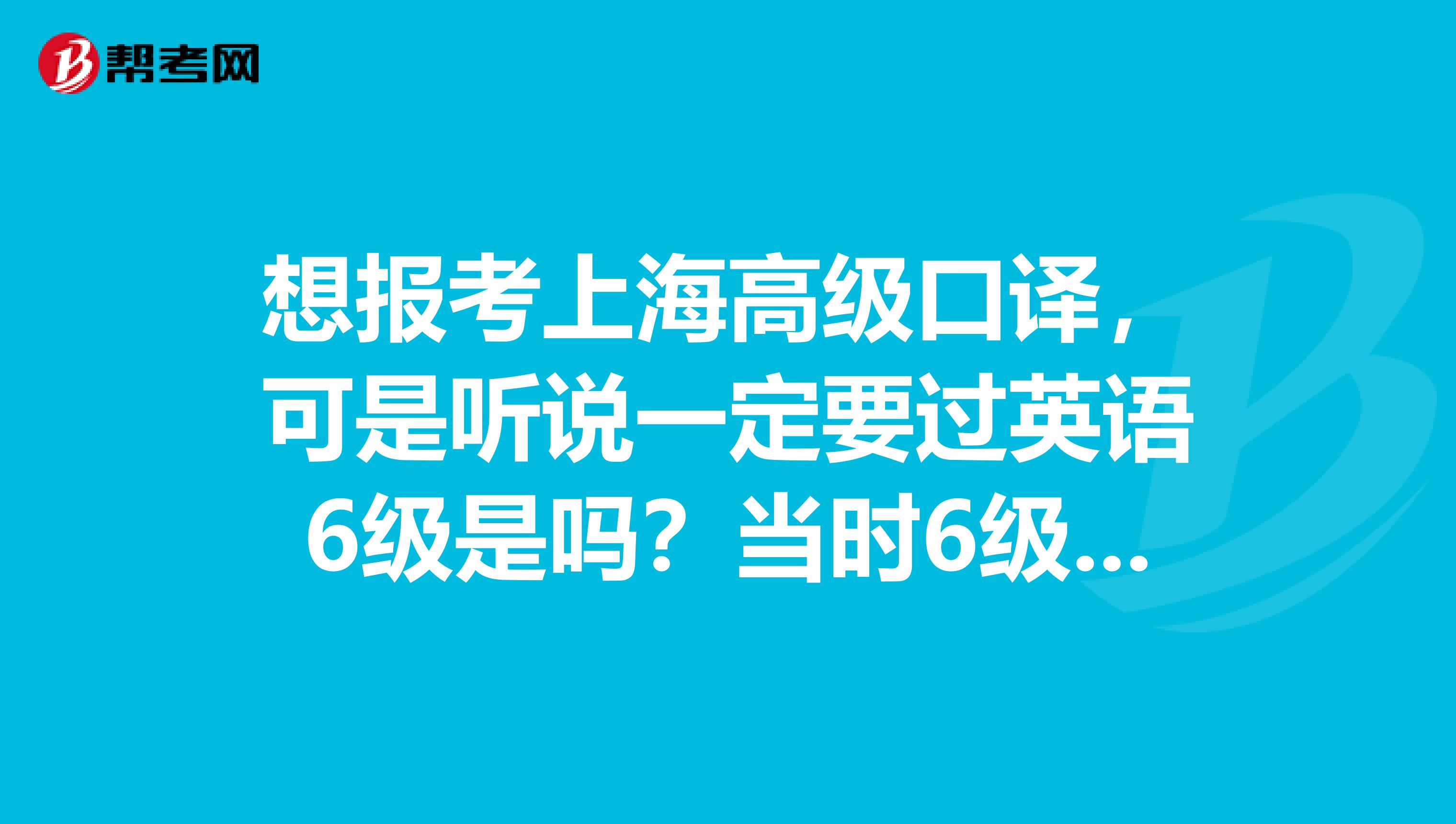 想報考上海高級口譯，可是聽說一定要過英語6級是嗎？當(dāng)時6級沒高興去考，后悔啊。。。。