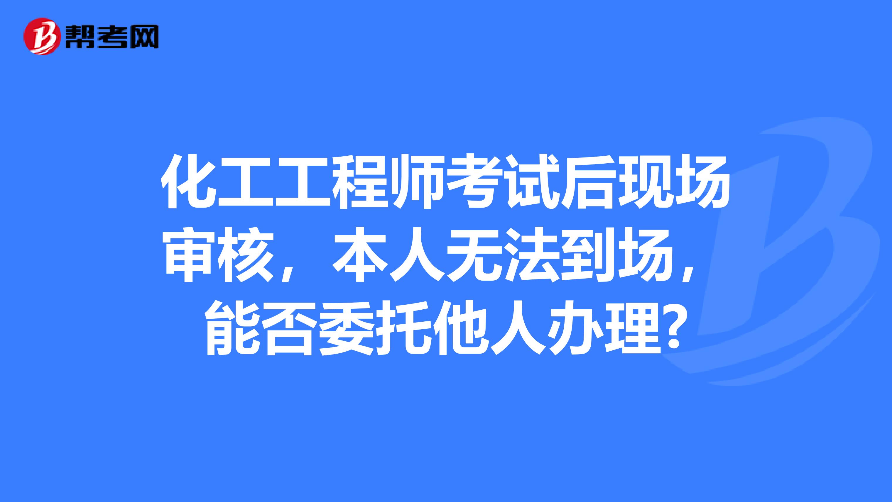 化工工程师考试后现场审核，本人无法到场，能否委托他人办理?