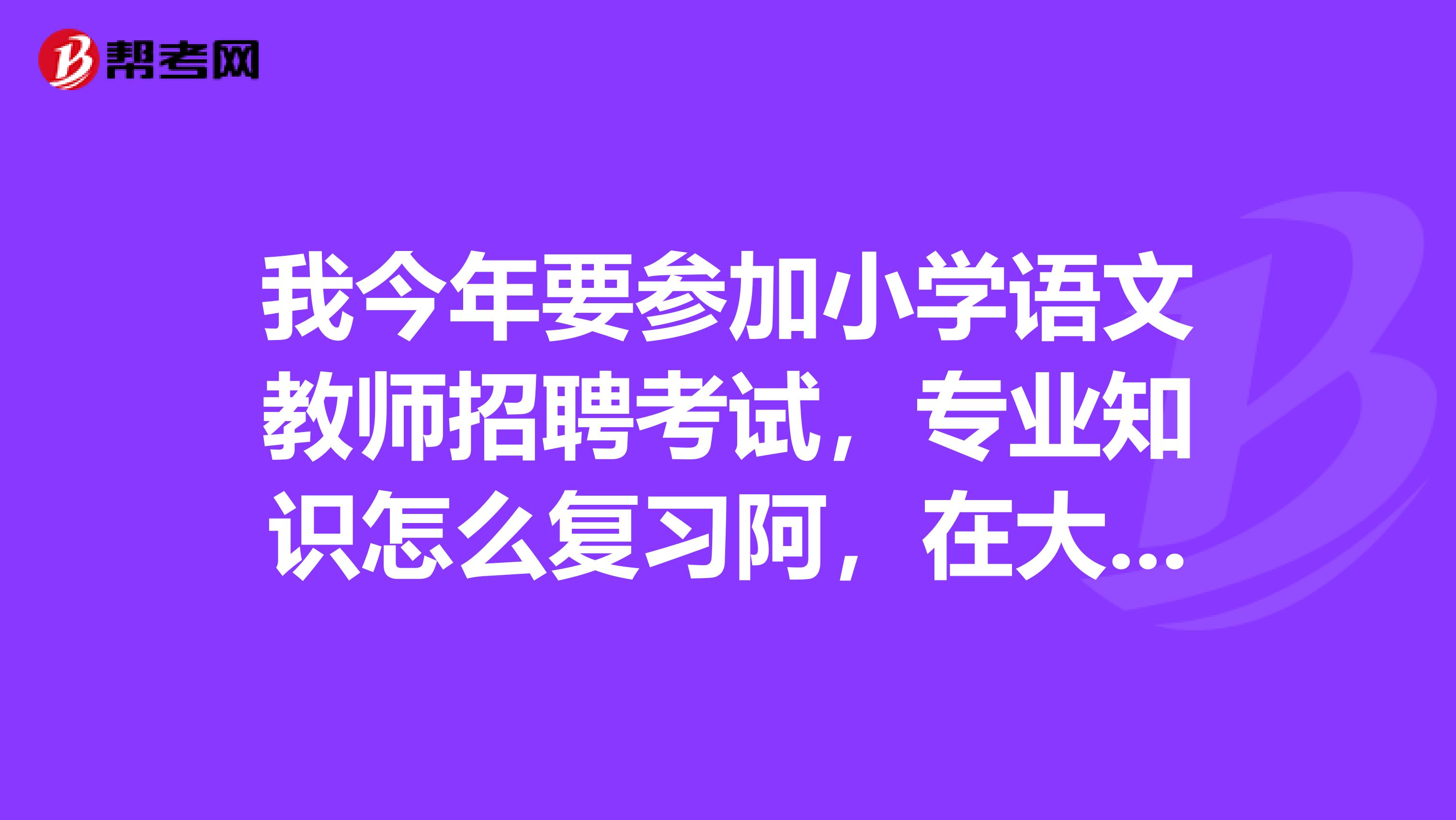 我今年要参加小学语文教师招聘考试,专业知识怎么复习阿,在大学学习的专业课本好多,不知道如何抓重点