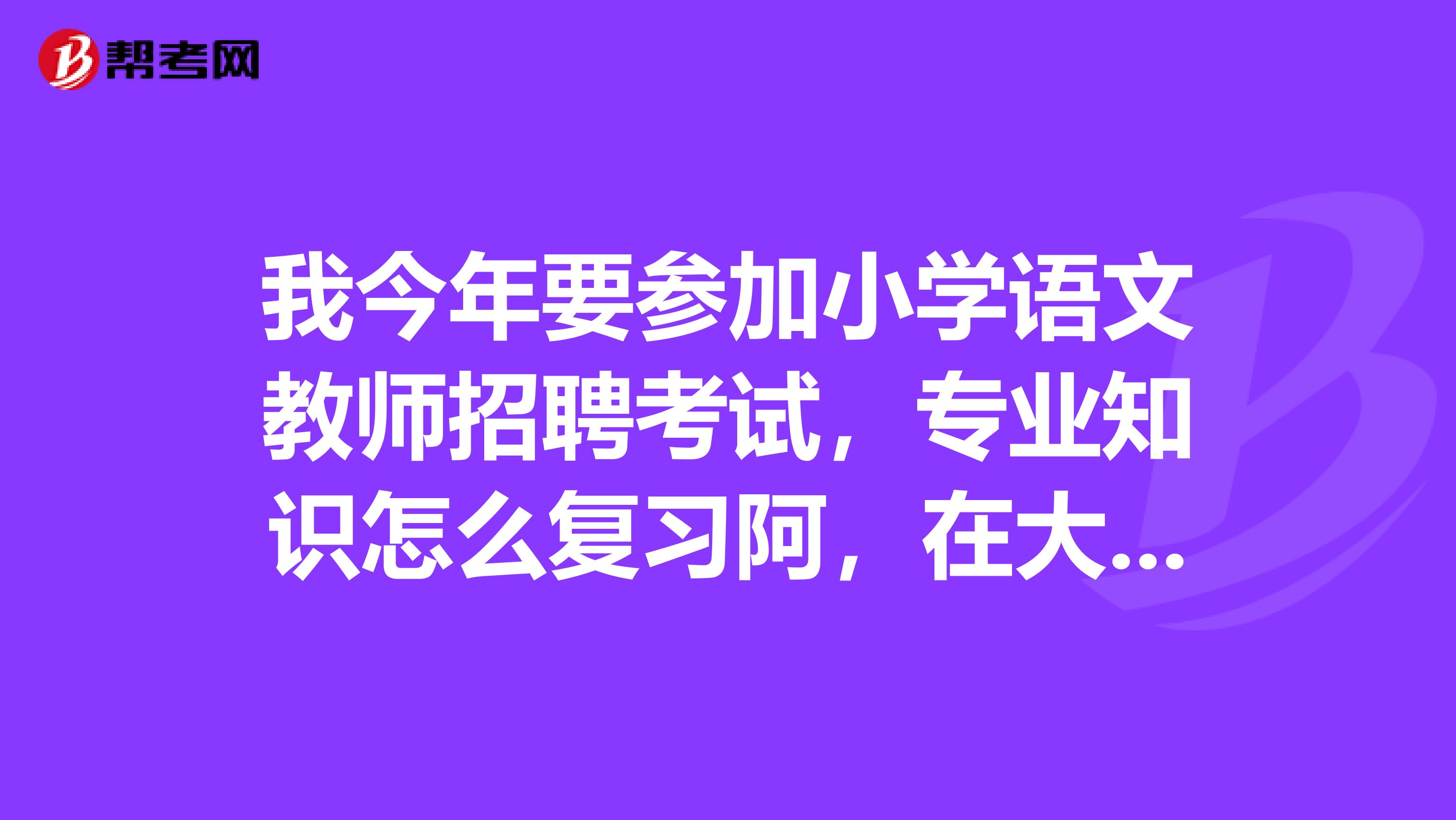 我今年要参加小学语文教师招聘考试，专业知识怎么复习阿，在大学学习的专业课本好多，不知道如何抓重点