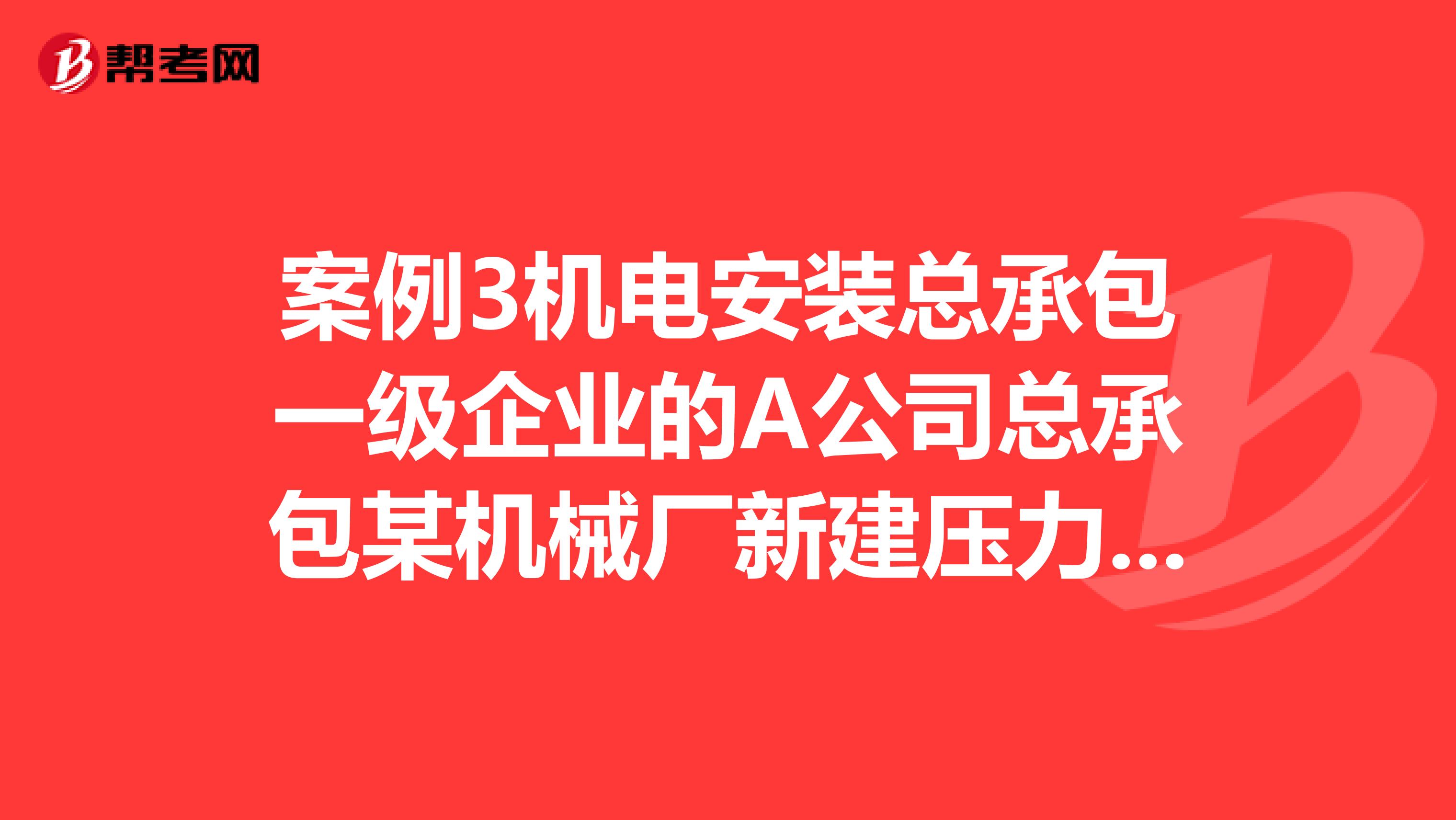 案例3机电安装总承包一级企业的A公司总承包某机械厂新建压力加工车间的机电设备安装工程。车间的主要安装任务有2019kN液压机及起重量10t的桥式吊车安装工业加热炉制作安装液压机的液压系统10MPa安装给排水和消防管道安装动力照明系统安装等。工业加热炉使用城市天然气作为燃气。用电电源由厂