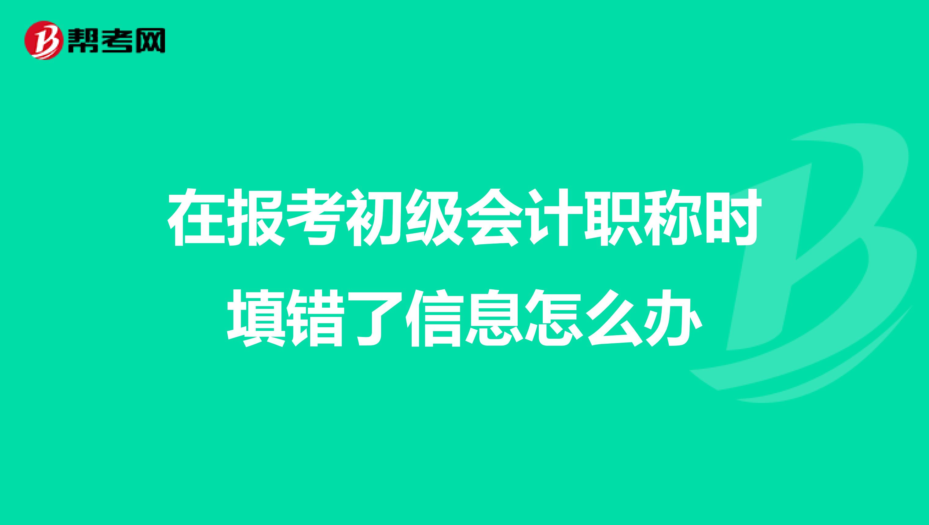 在報考初級會計職稱時填錯了信息怎么辦