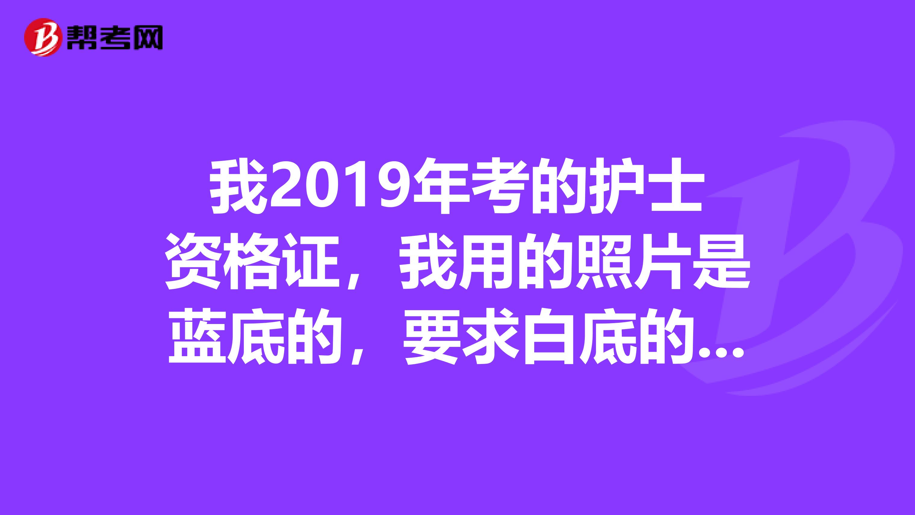 我2019年考的护士资格证，我用的照片是蓝底的，要求白底的，可以换吗，要紧吗