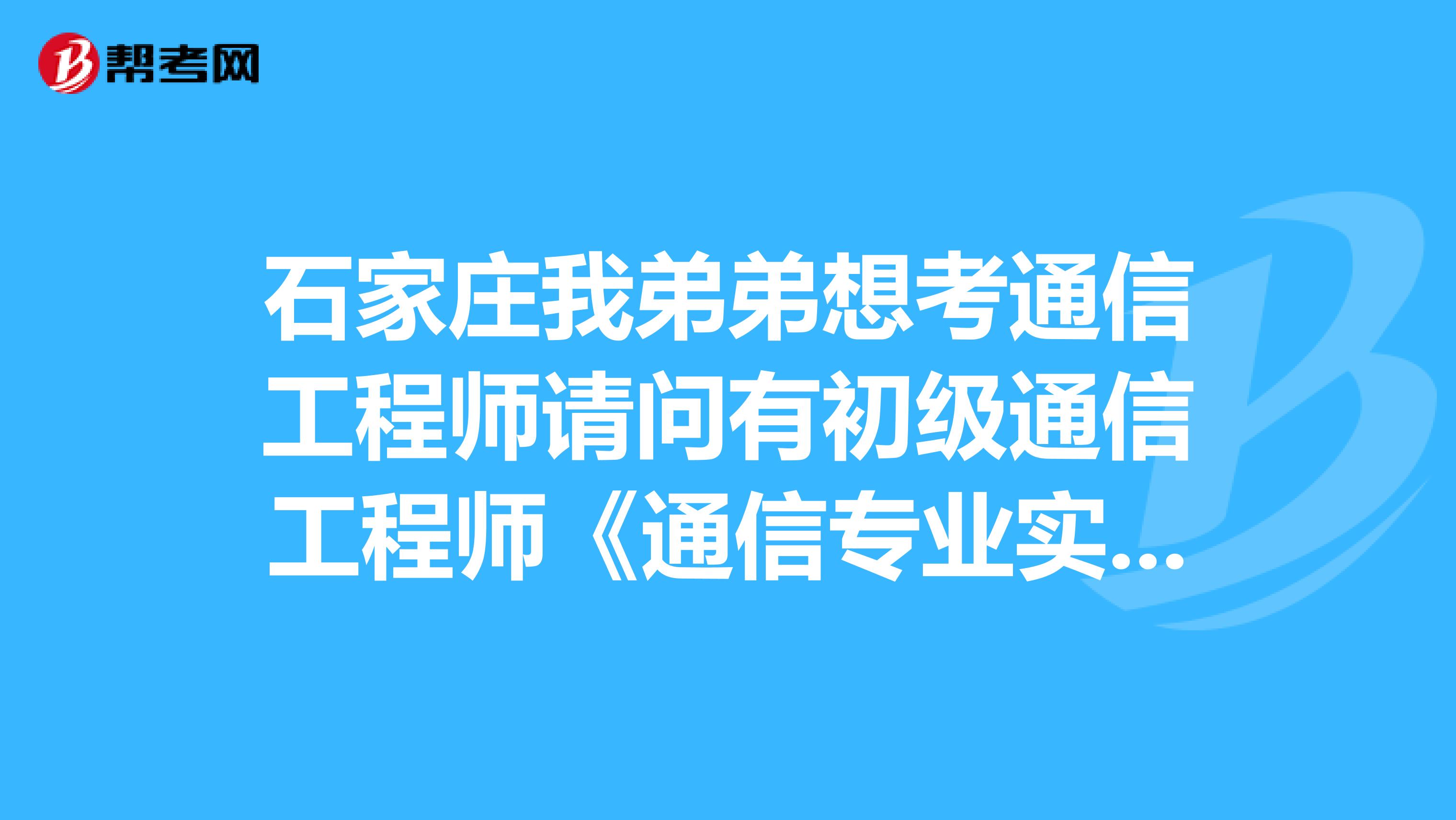 石家庄我弟弟想考通信工程师请问有初级通信工程师《通信专业实务》考试大纲吗