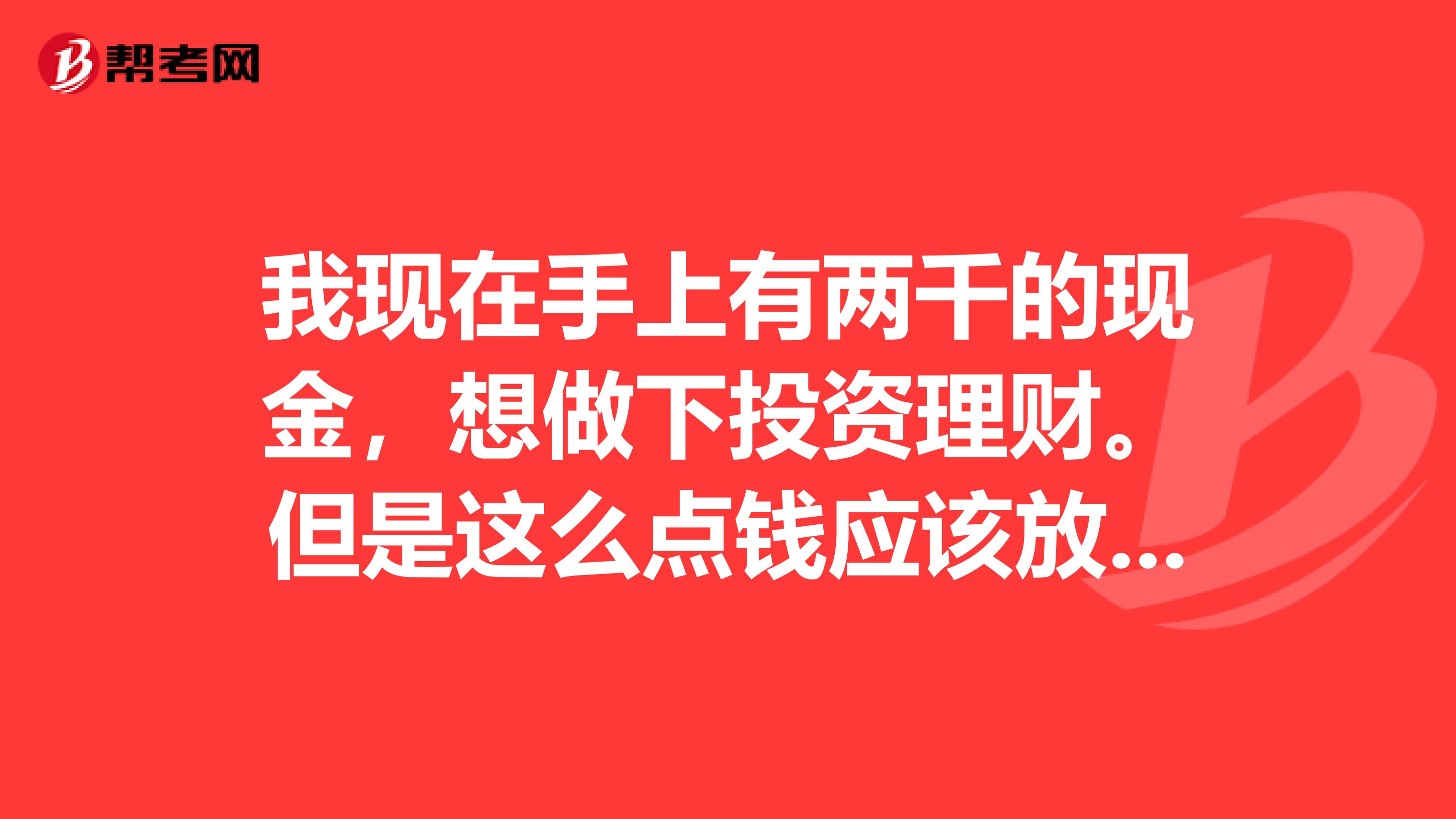 我现在手上有两千的现金,想做下投资理财。但是这么点钱应该放银行存着吧?但是我不知道应该存成什么样的