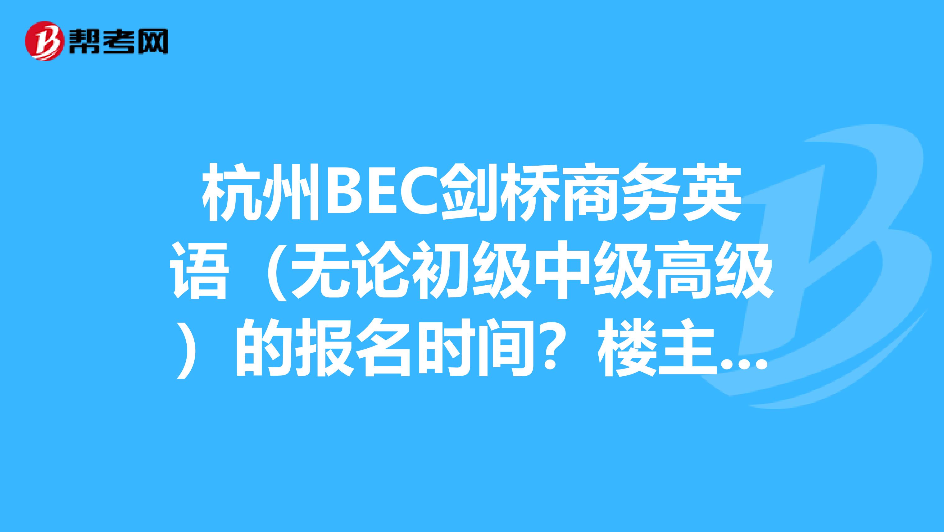 杭州BEC剑桥商务英语（无论初级中级高级）的报名时间？楼主在西湖区。​报名之后的考试地点在哪里可以查？是不是先要考初级才能考中级？如果考中级的话，大家一般需要复习多长时间？谢谢！