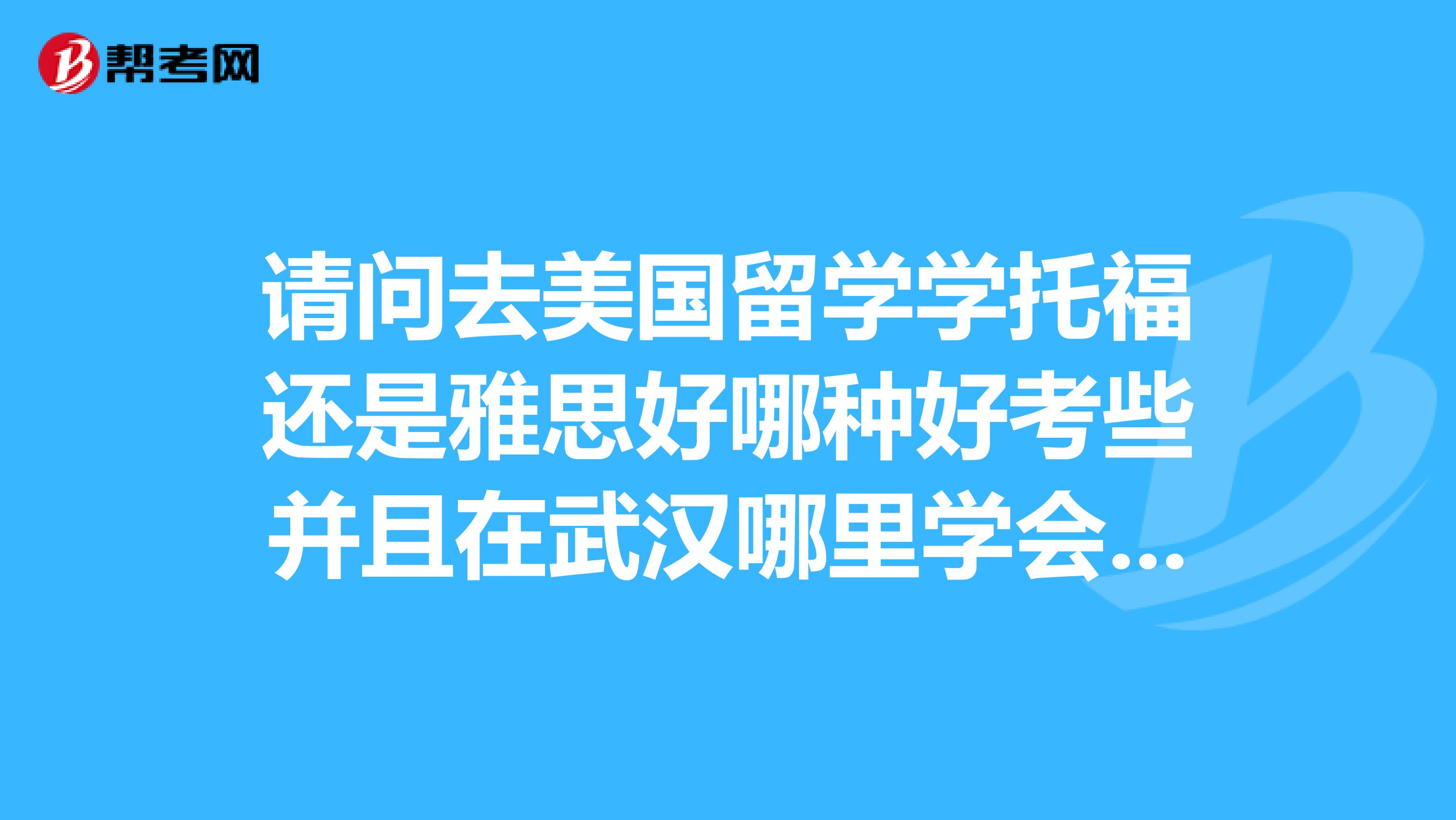 请问去美国留学学托福还是雅思好哪种好考些并且在武汉哪里学会比较好具体费用请告知,谢谢了。