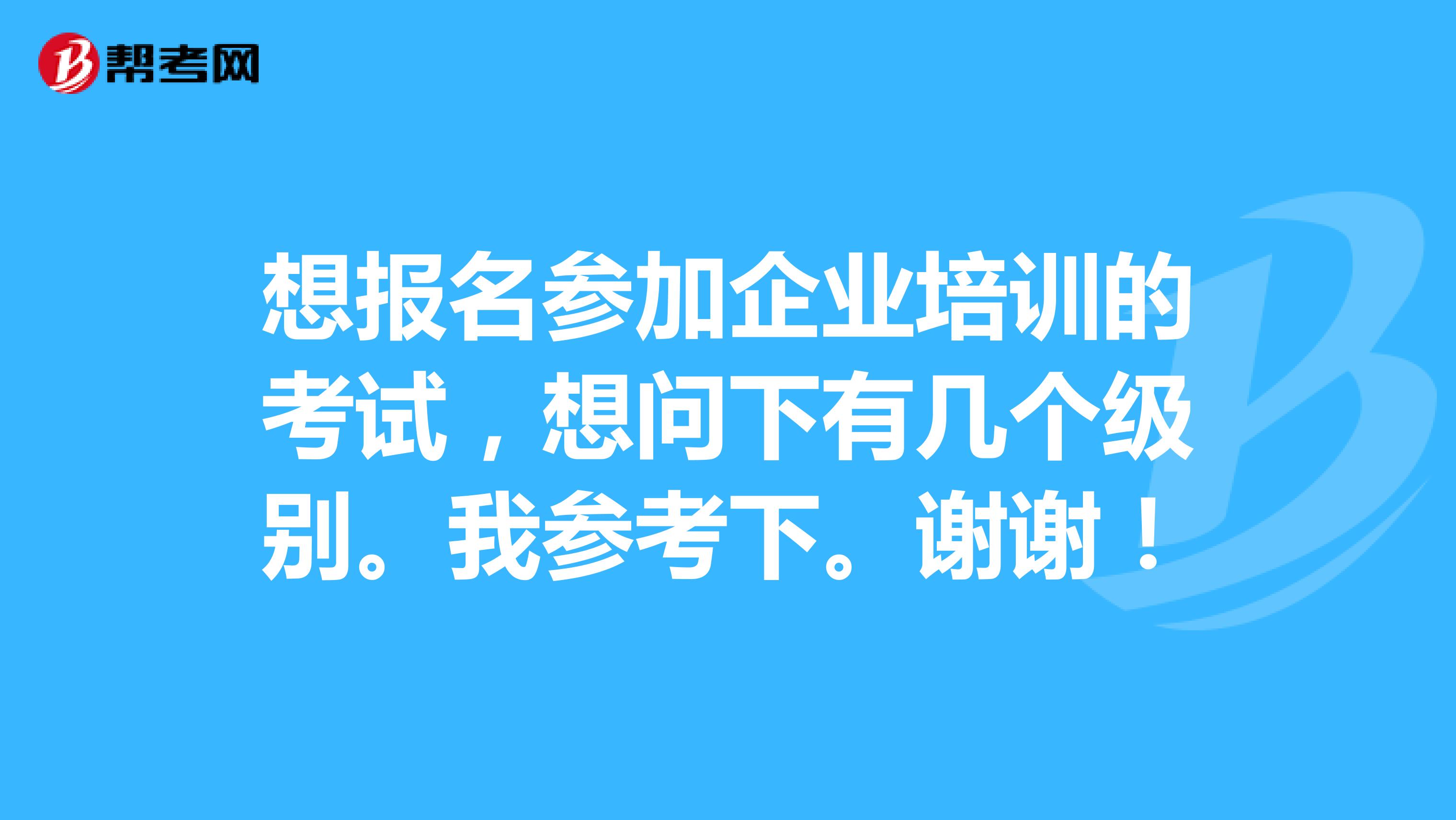 想报名参加企业培训的考试,想问下有几个级别。我参考下。谢谢!
