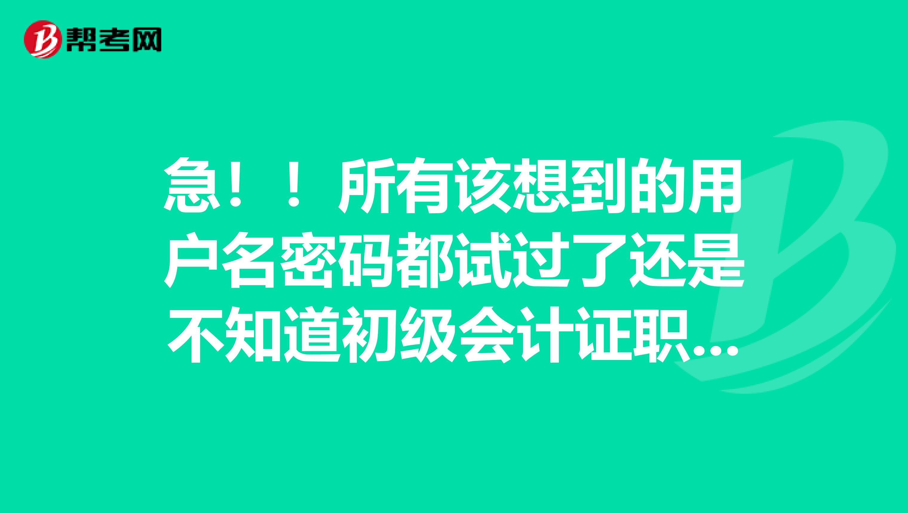 急!!所有该想到的用户名密码都试过了还是不知道初级会计证职称注册号和密码,怎么办啊啊 ?