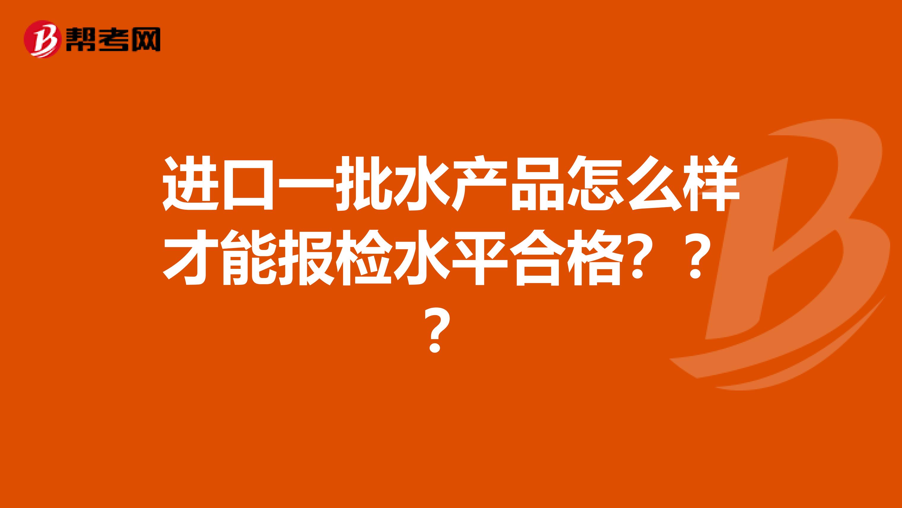 进口一批水产品怎么样才能报检水平合格???