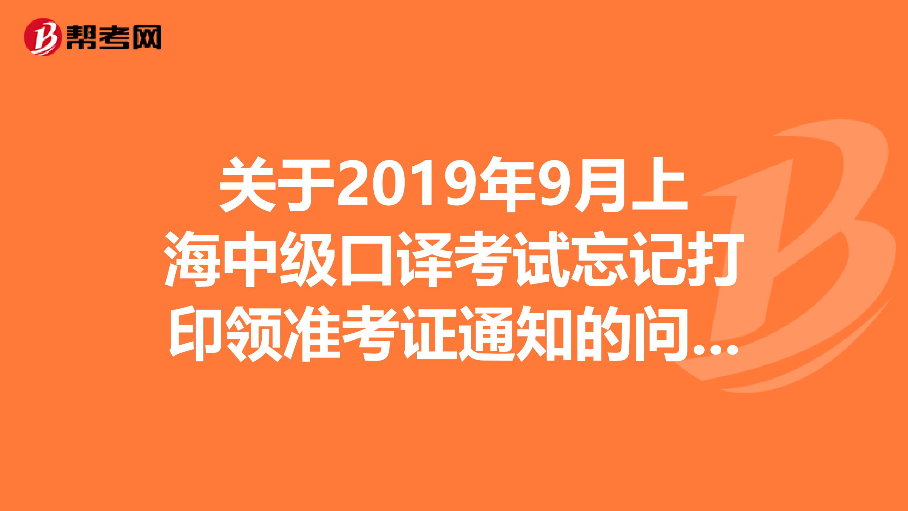 关于2019年9月上海中级口译考试忘记打印领准考证通知的问题急...