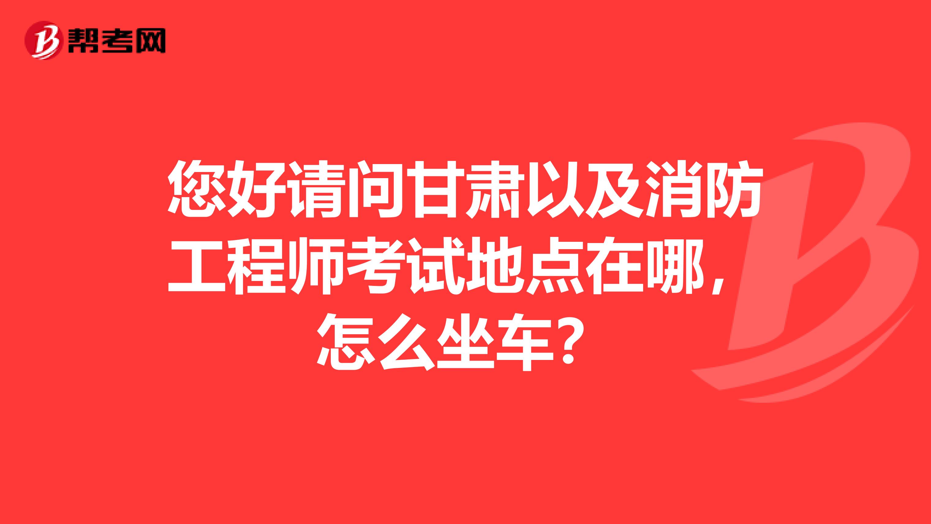 您好请问甘肃以及消防工程师考试地点在哪,怎么坐车?