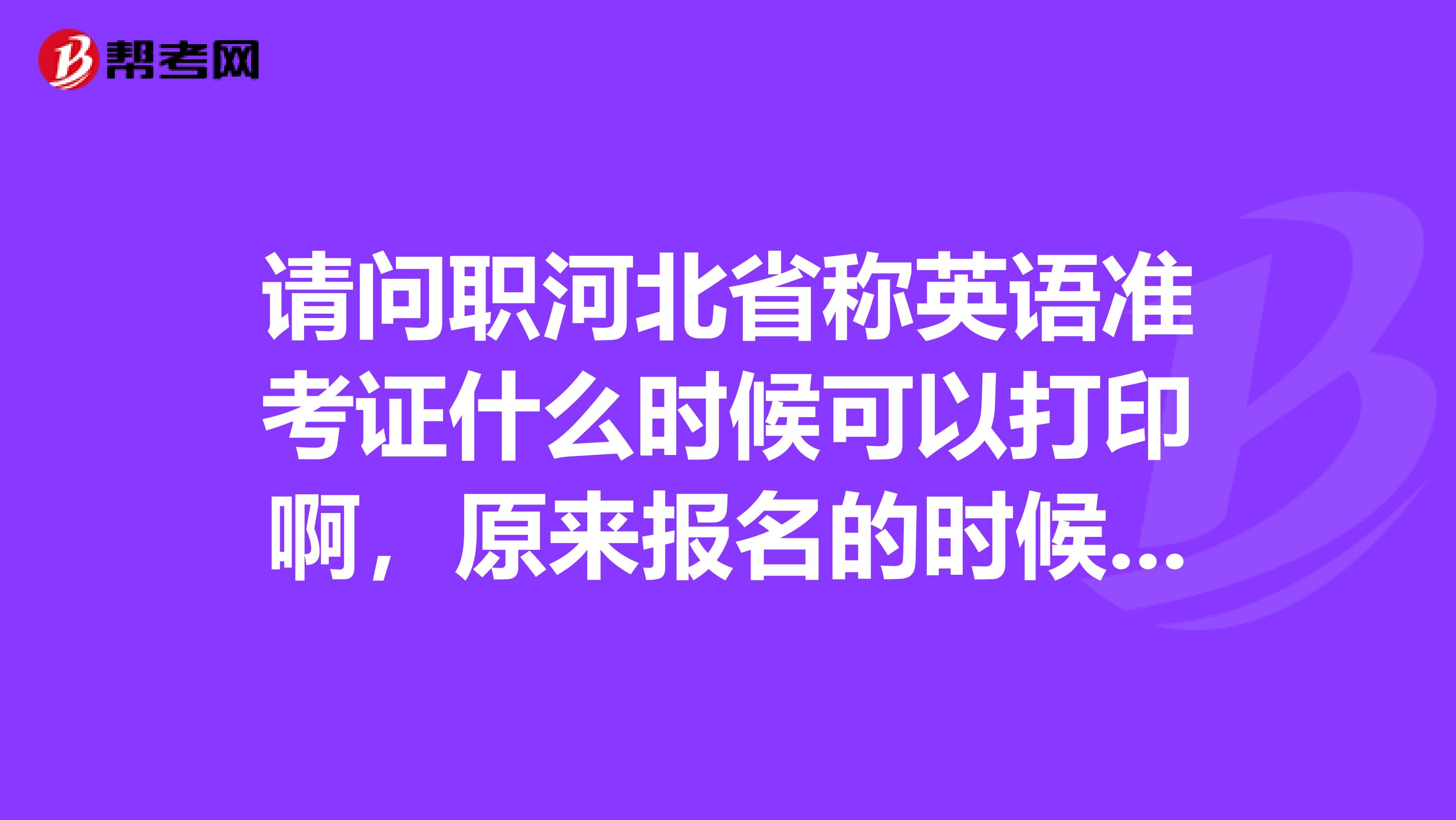 請問職河北省稱英語準考證什么時候可以打印啊，原來報名的時候說考試前三個星期