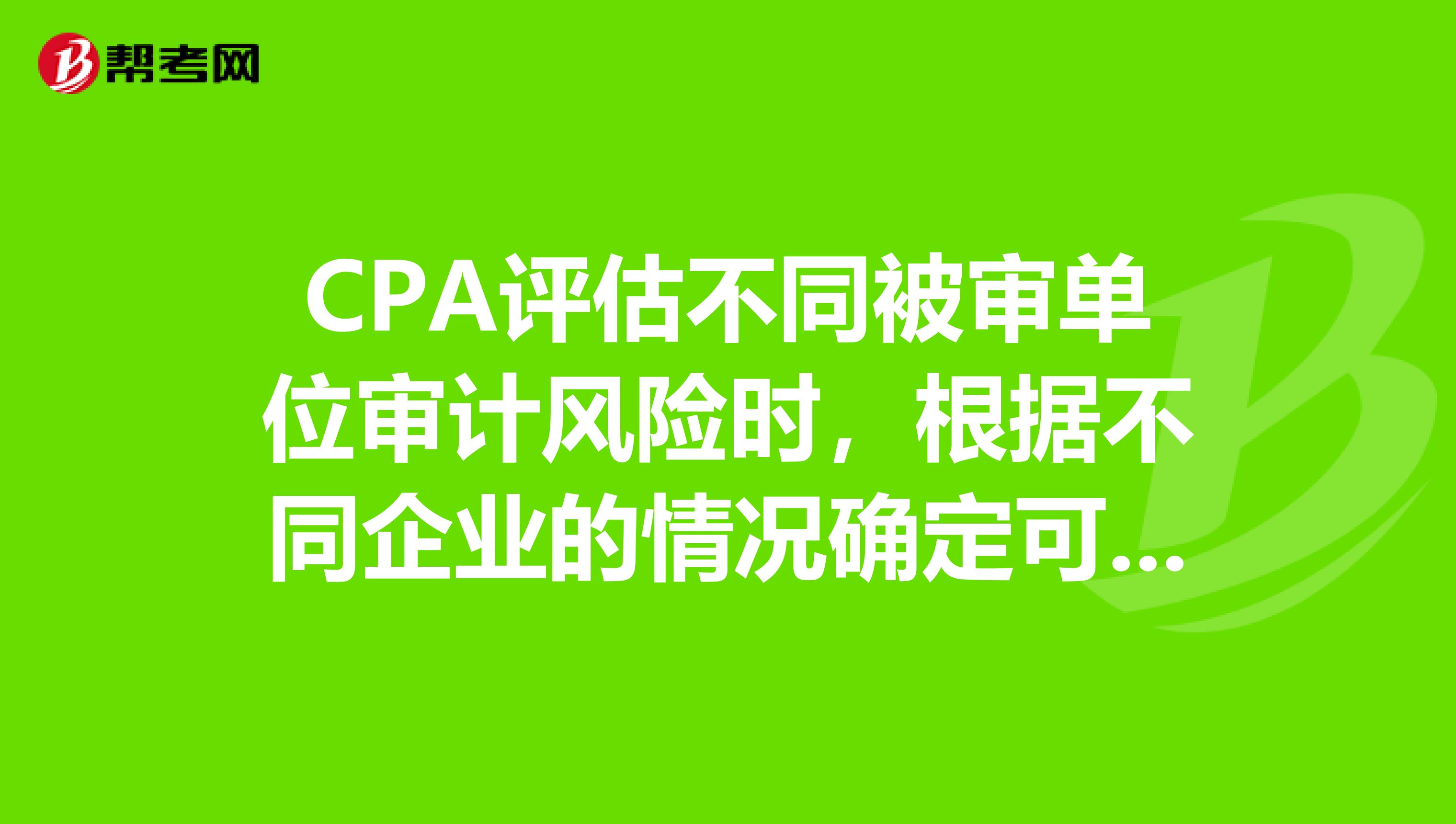 CPA评估不同被审单位审计风险时，根据不同企业的情况确定可接受的检查风险水平