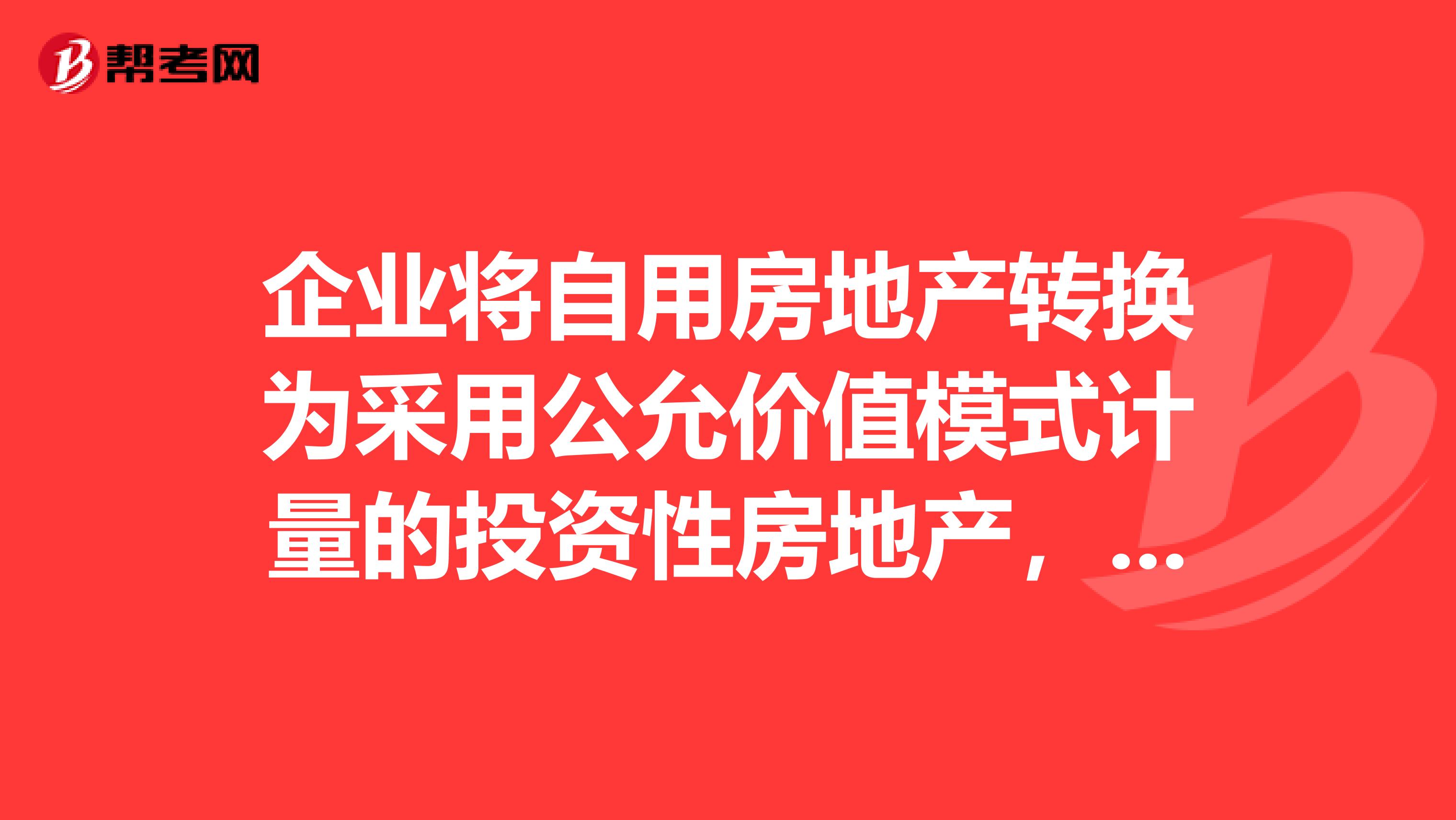 企业将自用房地产转换为采用公允价值模式计量的投资性房地产,转换当日房地产公允价值小于原账面价值的差额计入资本公积。