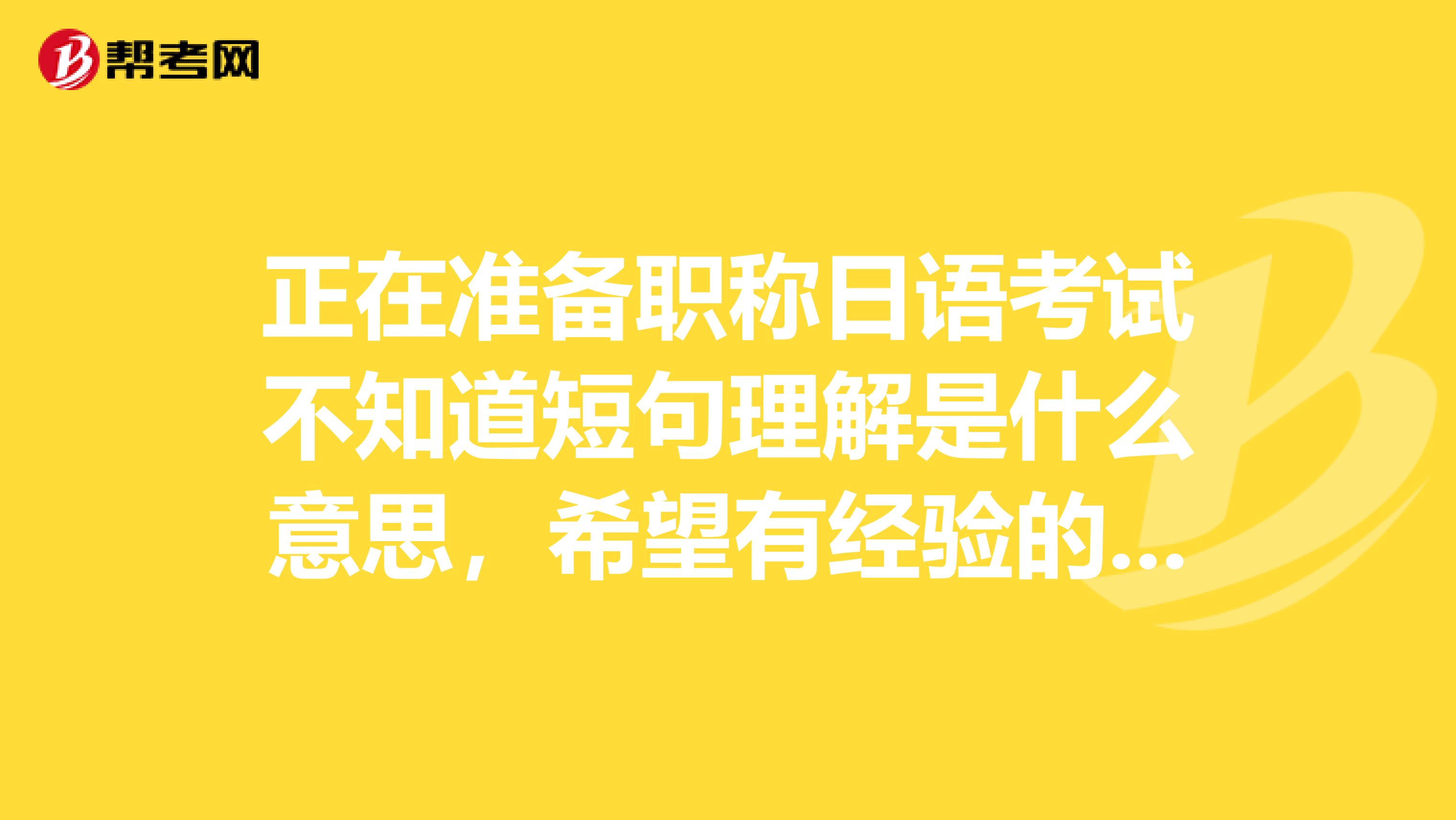 正在准备职称日语考试不知道短句理解是什么意思，希望有经验的朋友可以帮帮我